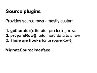 Source plugins 
Provides source rows - mostly custom 
1. getIterator(): iterator producing rows 
2. prepareRow(): add more data to a row 
3. There are hooks for prepareRow() 
MigrateSourceInterface 
 