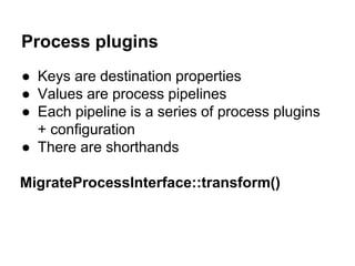Process plugins 
● Keys are destination properties 
● Values are process pipelines 
● Each pipeline is a series of process plugins 
+ configuration 
● There are shorthands 
MigrateProcessInterface::transform() 
 