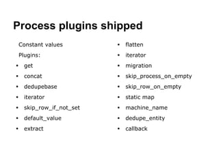 Process plugins shipped 
Constant values 
Plugins: 
 get 
 concat 
 dedupebase 
 iterator 
 skip_row_if_not_set 
 default_value 
 extract 
 flatten 
 iterator 
 migration 
 skip_process_on_empty 
 skip_row_on_empty 
 static map 
 machine_name 
 dedupe_entity 
 callback 
 