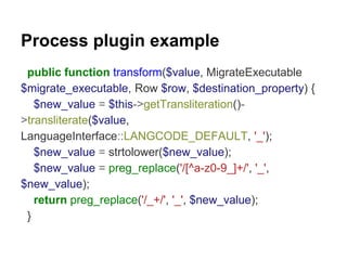 Process plugin example 
public function transform($value, MigrateExecutable 
$migrate_executable, Row $row, $destination_property) { 
$new_value = $this->getTransliteration()- 
>transliterate($value, 
LanguageInterface::LANGCODE_DEFAULT, '_'); 
$new_value = strtolower($new_value); 
$new_value = preg_replace('/[^a-z0-9_]+/', '_', 
$new_value); 
return preg_replace('/_+/', '_', $new_value); 
} 
 