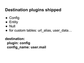 Destination plugins shipped 
● Config 
● Entity 
● Null 
● for custom tables: url_alias, user_data… 
destination: 
plugin: config 
config_name: user.mail 
 