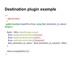 Destination plugin example 
/** 
* {@inheritdoc} 
*/ 
public function import(Row $row, array $old_destination_id_values = 
array()) { 
$path = $this->aliasStorage->save( 
$row->getDestinationProperty('source'), 
$row->getDestinationProperty('alias'), 
$row->getDestinationProperty('langcode'), 
$old_destination_id_values ? $old_destination_id_values[0] : NULL 
); 
return array($path['pid']); 
} 
 