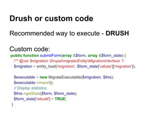 Drush or custom code 
Recommended way to execute - DRUSH 
Custom code: 
public function submitForm(array &$form, array &$form_state) { 
/** @var $migration DrupalmigrateEntityMigrationInterface */ 
$migration = entity_load('migration', $form_state['values']['migration']); 
$executable = new MigrateExecutable($migration, $this); 
$executable->import(); 
// Display statistics. 
$this->getStats($form, $form_state); 
$form_state['rebuild'] = TRUE; 
} 
 