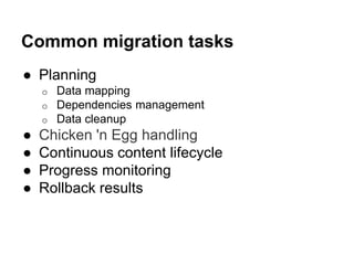 Common migration tasks 
● Planning 
o Data mapping 
o Dependencies management 
o Data cleanup 
● Chicken 'n Egg handling 
● Continuous content lifecycle 
● Progress monitoring 
● Rollback results 
 