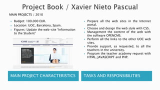 MAIN PROJECT CHARACTERISTICS TASKS AND RESPONSIBILITIES
 Budget: 100.000 EUR.
 Location: UOC, Barcelona, Spain.
 Figures: Update the web-site “Information
to the Student”
 Prepare all the web sites in the Internet
portal.
 Choose and design the web style with CSS.
 Management the content of the web with
the software OPENCMS.
 Perform all the links to the other UOC web
sites.
 Provide support, as requested, to all the
teachers in the university.
 Program the teacher academy request with
HTML, JAVASCRIPT and PHP.
MAIN PROJECTS / 2010
 