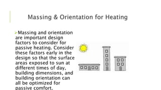 Massing and orientation
are important design
factors to consider for
passive heating. Consider
these factors early in the
design so that the surface
areas exposed to sun at
different times of day,
building dimensions, and
building orientation can
all be optimized for
passive comfort.
 