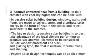 Ø Remove unwanted heat from a building. In mild
climates with cool dry nights this can be done with
In passive solar building design, windows, walls, and
floors are made to collect, store, and distribute solar
energy in the form of heat in the winter and reject
solar heat in the summer.
The key to design a passive solar building is to best
take advantage of the local climate performing an
accurate site analysis. Elements to be considered
include window placement and size,
and glazing type, thermal insulation, thermal mass,
and shading.
Passive solar design techniques can be applied most
 