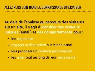 ALLEZ PLUS LOIN DANS LA CONNAISSANCE UTILISATEUR
Au delà de l’analyse du parcours des visiteurs
sur un site, il s’agit d’identiﬁer des visiteurs
uniques (email) et des comportements pour :
• les segmenter
• engager la discussion sur le bon canal
• leur proposer un contenu personnalisé
• les aider tout au long de leur cycle de vie
 