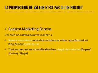 LA PROPOSITION DE VALEUR N’EST PAS QU’UN PRODUIT
✓ Content Marketing Canvas
J’ai créé ce canvas pour vous aider à
✓ Nourrir vos clients avec des contenus à valeur ajoutée tout au
long de leur cycle de vie
✓ Tout en prenant en considération leur degré de maturité (Buyers’
Journey Stage)
 