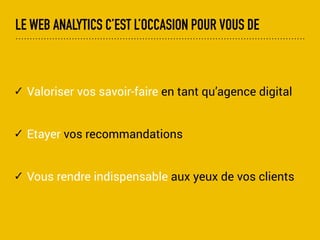 LE WEB ANALYTICS C’EST L’OCCASION POUR VOUS DE
✓ Valorisez vos savoir-faire en tant qu’agence digital
✓ Etayez vos recommandations
✓ Gardez le contact sur le long terme
✓ Rendez vous indispensable sur le long terme auprès
de vos clients
 