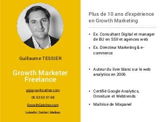 Plus de 10 ans d’expérience
en Growth Marketing
• Ex. Consultant Digital et manager
de BU en SSII et agences web
• Ex. Directeur Marketing & e-
commerce
• Auteur du livre blanc sur le web
analytics en 2006
• Certiﬁé Google Analytics,
Omniture et Webtrends
• Maîtrise de Mixpanel
Growth Marketer
Freelance
g@growthcather.com
06 63 63 51 68
GrowthCatcher.com
LinkedIn | Twitter | Medium
Guillaume TESSIER
 