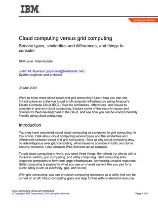 Cloud computing versus grid computing
      Service types, similarities and differences, and things to
      consider

      Skill Level: Intermediate


      Judith M. Myerson (jmyerson@bellatlantic.net)
      System engineer and architect



      03 Mar 2009


      Want to know more about cloud and grid computing? Learn how you can use
      Infrastructure as a Service to get a full computer infrastructure using Amazon's
      Elastic Compute Cloud (EC2). See the similarities, differences, and issues to
      consider in grid and cloud computing. Explore some of the security issues and
      choices for Web development in the cloud, and see how you can be environmentally
      friendly using cloud computing.


      Introduction
      You may have wondered about cloud computing as compared to grid computing. In
      this article, I talk about cloud computing service types and the similarities and
      differences between cloud and grid computing. I look at why cloud computing may
      be advantageous over grid computing, what issues to consider in both, and some
      security concerns. I use Amazon Web Services as an example.

      To get cloud computing to work, you need three things: thin clients (or clients with a
      thick-thin switch), grid computing, and utility computing. Grid computing links
      disparate computers to form one large infrastructure, harnessing unused resources.
      Utility computing is paying for what you use on shared servers like you pay for a
      public utility (such as electricity, gas, and so on).

      With grid computing, you can provision computing resources as a utility that can be
      turned on or off. Cloud computing goes one step further with on-demand resource


Cloud computing versus grid computing
© Copyright IBM Corporation 2008. All rights reserved.                                     Page 1 of 9
 