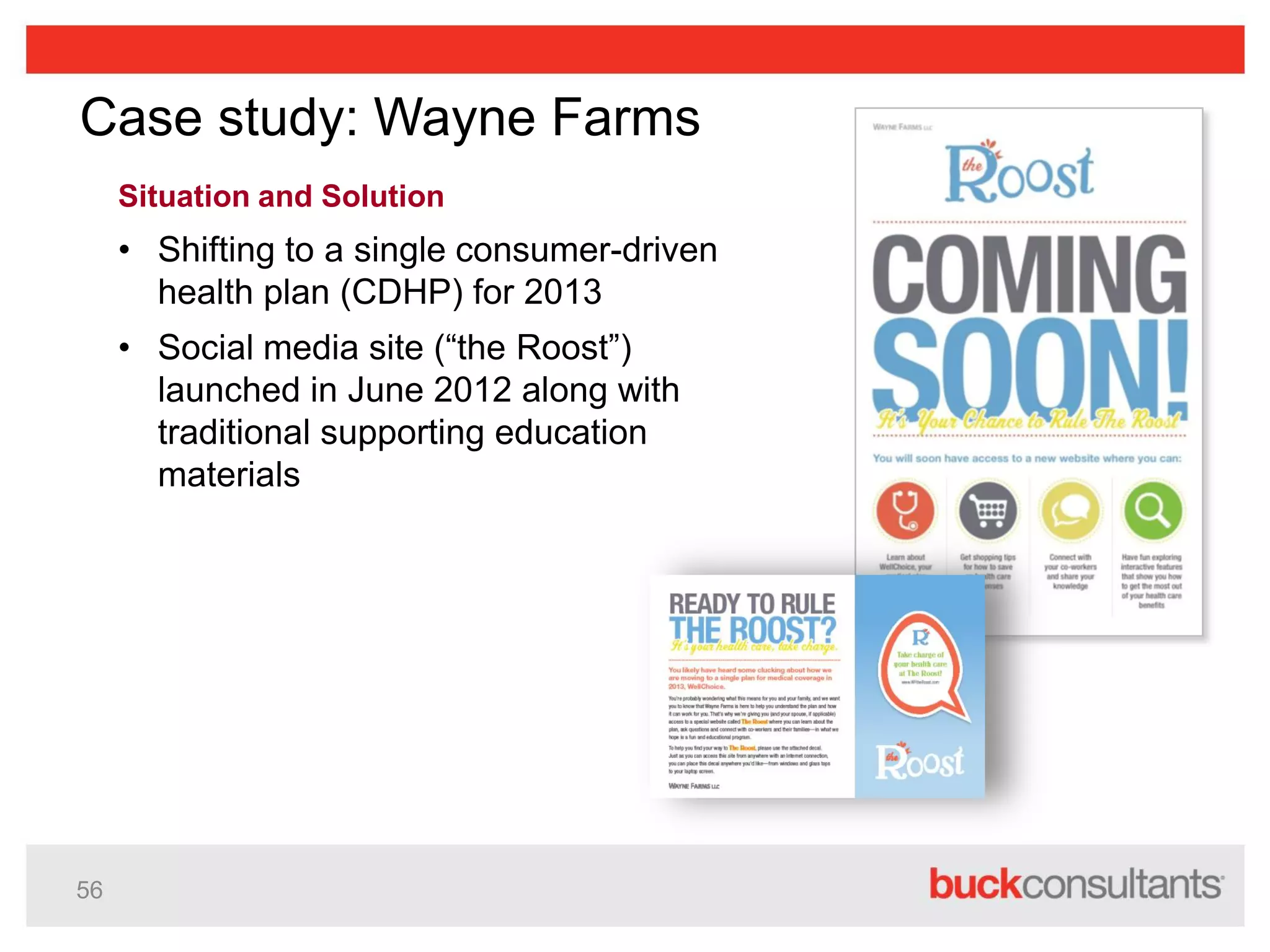 56
Case study: Wayne Farms
Situation and Solution
• Shifting to a single consumer-driven
health plan (CDHP) for 2013
• Social media site (“the Roost”)
launched in June 2012 along with
traditional supporting education
materials
 