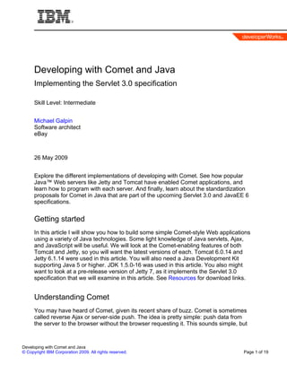 Developing with Comet and Java
      Implementing the Servlet 3.0 specification

      Skill Level: Intermediate


      Michael Galpin
      Software architect
      eBay



      26 May 2009


      Explore the different implementations of developing with Comet. See how popular
      Java™ Web servers like Jetty and Tomcat have enabled Comet applications, and
      learn how to program with each server. And finally, learn about the standardization
      proposals for Comet in Java that are part of the upcoming Servlet 3.0 and JavaEE 6
      specifications.


      Getting started
      In this article I will show you how to build some simple Comet-style Web applications
      using a variety of Java technologies. Some light knowledge of Java servlets, Ajax,
      and JavaScript will be useful. We will look at the Comet-enabling features of both
      Tomcat and Jetty, so you will want the latest versions of each. Tomcat 6.0.14 and
      Jetty 6.1.14 were used in this article. You will also need a Java Development Kit
      supporting Java 5 or higher. JDK 1.5.0-16 was used in this article. You also might
      want to look at a pre-release version of Jetty 7, as it implements the Servlet 3.0
      specification that we will examine in this article. See Resources for download links.


      Understanding Comet
      You may have heard of Comet, given its recent share of buzz. Comet is sometimes
      called reverse Ajax or server-side push. The idea is pretty simple: push data from
      the server to the browser without the browser requesting it. This sounds simple, but


Developing with Comet and Java
© Copyright IBM Corporation 2009. All rights reserved.                                  Page 1 of 19
 