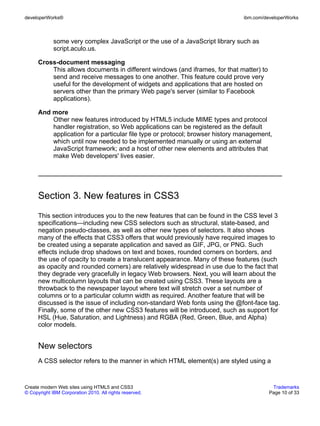 developerWorks®                                                               ibm.com/developerWorks



             some very complex JavaScript or the use of a JavaScript library such as
             script.aculo.us.

      Cross-document messaging
          This allows documents in different windows (and iframes, for that matter) to
          send and receive messages to one another. This feature could prove very
          useful for the development of widgets and applications that are hosted on
          servers other than the primary Web page's server (similar to Facebook
          applications).

      And more
          Other new features introduced by HTML5 include MIME types and protocol
          handler registration, so Web applications can be registered as the default
          application for a particular file type or protocol; browser history management,
          which until now needed to be implemented manually or using an external
          JavaScript framework; and a host of other new elements and attributes that
          make Web developers' lives easier.




      Section 3. New features in CSS3
      This section introduces you to the new features that can be found in the CSS level 3
      specifications—including new CSS selectors such as structural, state-based, and
      negation pseudo-classes, as well as other new types of selectors. It also shows
      many of the effects that CSS3 offers that would previously have required images to
      be created using a separate application and saved as GIF, JPG, or PNG. Such
      effects include drop shadows on text and boxes, rounded corners on borders, and
      the use of opacity to create a translucent appearance. Many of these features (such
      as opacity and rounded corners) are relatively widespread in use due to the fact that
      they degrade very gracefully in legacy Web browsers. Next, you will learn about the
      new multicolumn layouts that can be created using CSS3. These layouts are a
      throwback to the newspaper layout where text will stretch over a set number of
      columns or to a particular column width as required. Another feature that will be
      discussed is the issue of including non-standard Web fonts using the @font-face tag.
      Finally, some of the other new CSS3 features will be introduced, such as support for
      HSL (Hue, Saturation, and Lightness) and RGBA (Red, Green, Blue, and Alpha)
      color models.


      New selectors
      A CSS selector refers to the manner in which HTML element(s) are styled using a


Create modern Web sites using HTML5 and CSS3                                              Trademarks
© Copyright IBM Corporation 2010. All rights reserved.                                   Page 10 of 33
 