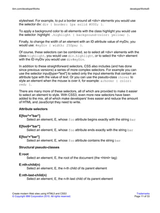 ibm.com/developerWorks                                                                developerWorks®



      stylesheet. For example, to put a border around all <div> elements you would use
      the selector div: div { border: 1px solid #000; }.

      To apply a background color to all elements with the class highlight you would use
      the selector .highlight: .highlight { background-color: yellow; }.

      Finally, to change the width of an element with an ID attribute value of myDiv, you
      would use: #myDiv { width: 250px; }.

      Of course, these selectors can be combined, so to select all <div> elements with the
      class highlight, you would use div.highlight, or to select the <div> element
      with the ID myDiv you would use div#myDiv.

      In addition to these straightforward selectors, CSS also includes (and has done
      since previous versions) a series of more complex selectors. For example you can
      use the selector input[type="text"] to select only the input elements that contain an
      attribute type with the value of text. Or you can use the pseudo-class :hover to
      style an element when the mouse is over it, for example: a:hover { color:
      red; }.

      There are many more of these selectors, all of which are provided to make it easier
      to select an element to style. With CSS3, even more new selectors have been
      added to the mix, all of which make developers' lives easier and reduce the amount
      of HTML and JavaScript they need to write.

      Attribute selectors

      E[foo^="bar"]
           Select an element, E, whose foo attribute begins exactly with the string bar

      E[foo$="bar"]
           Select an element, E, whose foo attribute ends exactly with the string bar

      E[foo*="bar"]
           Select an element, E, whose foo attribute contains the string bar

      Structural pseudo-classes

      E:root
           Select an element, E, the root of the document (the <html> tag)

      E:nth-child(n)
           Select an element, E, the n-th child of its parent element

      E:nth-last-child(n)
           Select an element, E, the n-th last child of its parent element



Create modern Web sites using HTML5 and CSS3                                              Trademarks
© Copyright IBM Corporation 2010. All rights reserved.                                   Page 11 of 33
 