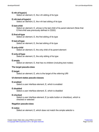 developerWorks®                                                                ibm.com/developerWorks



      E:nth-of-type(n)
           Select an element, E, the n-th sibling of its type

      E:nth-last-of-type(n)
           Select an element, E, the n-th last sibling of its type

      E:last-child
           Select an element, E, whose is the last child of its parent element (Note that
           E:first-child was previously defined in CSS2)

      E:first-of-type
            Select an element, E, the first sibling of its type

      E:last-of-type
           Select an element, E, the last sibling of its type

      E:only-child
           Select an element, E, the only child of its parent element

      E:only-of-type
           Select an element, E, the only sibling of its type

      E:empty
          Select an element, E, that has no children (including text nodes)

      The target pseudo-class

      E:target
           Select an element, E, who is the target of the referring URI

      UI element states pseudo-classes

      E:enabled
          Select a user interface element, E, which is enabled

      E:disabled
           Select a user interface element, E, which is disabled

      E:checked
          Select a user interface element, E (a radio button or checkbox), which is
          checked or selected

      Negation pseudo-class

      E:not(s)
          Select an element, E, which does not match the simple selector s



Create modern Web sites using HTML5 and CSS3                                              Trademarks
© Copyright IBM Corporation 2010. All rights reserved.                                   Page 12 of 33
 