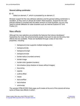 ibm.com/developerWorks                                                              developerWorks®



      General sibling combinator

      E~F
         Select an element, F, which is preceded by an element, E

      Browser support for the new attribute selectors and the general sibling combinator is
      excellent, as they work on almost all modern Web browsers. Support for the new
      pseudo-classes is included with the latest versions of most browsers, but you may
      need to include fallbacks for older browsers such as Internet Explorer 6/7 and
      Firefox 3.0.


      New effects
      Although the new selectors are probably the features that reduce developers'
      headaches the most, the enhancements people most want to see are the shiny new
      effects that are available. These are facilitated through a slew of new CSS
      properties, including:

                • background (now supports multiple backgrounds)
                • background-clip
                • background-origin
                • background-size
                • border-radius (rounded corners)
                • border-image
                • border-color (gradient borders)
                • box-shadow (drop shadow on boxes without images)
                • box-sizing
                • opacity
                • outline-offset
                • resize
                • text-overflow
                • text-shadow
                • word-wrap
      The sample HTML5/CSS3 Web page you'll create at the end of this tutorial will show
      some of these new effects in action.


Create modern Web sites using HTML5 and CSS3                                            Trademarks
© Copyright IBM Corporation 2010. All rights reserved.                                 Page 13 of 33
 