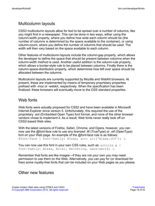 developerWorks®                                                              ibm.com/developerWorks




      Multicolumn layouts
      CSS3 multicolumn layouts allow for text to be spread over a number of columns, like
      you might find in a newspaper. This can be done in two ways, either using the
      column-width property, where you define how wide each column should be (the
      number of columns is determined by the space available to the container), or using
      column-count, where you define the number of columns that should be used. The
      width will then vary based on the space available to each column.

      Other features of multicolumn layouts include the column-gap property, which allows
      the developer to define the space that should be present between columns when the
      column-width method is used. Another useful addition is the column-rule property,
      which allows a border-style rule to be placed between columns. Finally there is the
      column-space-distribution property, which determines how left over space should be
      allocated between the columns.

      Multicolumn layouts are currently supported by Mozilla and WebKit browsers. At
      present, these are implemented by means of temporary proprietary properties
      prefixed with -moz or -webkit, respectively. When the specification has been
      finalized, these browsers will eventually move to the CSS standard properties.


      Web fonts
      Web fonts were actually proposed for CSS2 and have been available in Microsoft
      Internet Explorer since version 5. Unfortunately, this required the use of the
      proprietary .eot (Embedded Open Type) font format, and none of the other browser
      vendors chose to implement it. As a result, Web fonts never really took off on
      CSS2-based Web sites.

      With the latest versions of Firefox, Safari, Chrome, and Opera, however, you can
      now use the @font-face rule to use any licensed .ttf (TrueType) or .otf (OpenType)
      font on your Web page. An example of the @font-face rule is as follows:
      @font-face { font-family: Alexa; src: url('Alexa.otf'); }.

      You can now use this font in your own CSS rules, such as: article p {
      font-family: Alexa, Arial, Helvetica, sans-serif; }.

      Remember that fonts are like images—if they are not your own you may need
      permission to use them on the Web. Alternatively, you can pay for (or download for
      free) some royalty-free fonts that can be included on your Web pages as you please.


      Other new features


Create modern Web sites using HTML5 and CSS3                                            Trademarks
© Copyright IBM Corporation 2010. All rights reserved.                                 Page 14 of 33
 