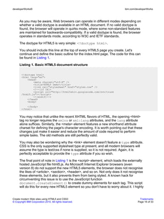 developerWorks®                                                                 ibm.com/developerWorks



      As you may be aware, Web browsers can operate in different modes depending on
      whether a valid doctype is available in an HTML document. If no valid doctype is
      found, the browser will operate in quirks mode, where some non-standard features
      are maintained for backwards-compatibility. If a valid doctype is found, the browser
      operates in standards mode, according to W3C and IETF standards.

      The doctype for HTML5 is very simple: <!doctype html>.

      You should include this line at the top of every HTML5 page you create. Let's
      continue and define the basic outline for the index.html page. The code for this can
      be found in Listing 1.

      Listing 1. Basic HTML5 document structure

       <!doctype html>
       <html lang="en">
           <head>
               <meta charset="utf-8" />
               <title>HTML5 Demo</title>
               <link rel="stylesheet" href="styles.css" />
               <!--[if IE]>
               <script src="http://html5shiv.googlecode.com/svn/trunk
       /html5.js"></script>
               <![endif]-->
           </head>
           <body>
           </body>
       </html>


      You may notice that unlike the recent XHTML flavors of HTML, the opening <html>
      tag no longer requires the xmlns or xml:lang attributes, and the lang attribute
      alone suffices. Similarly, the <meta> element features a new shorthand attribute
      charset for defining the page's character encoding. It is worth pointing out that these
      changes just make it easier and reduce the amount of code required to perform
      simple tasks. The old methods are still perfectly valid.

      You may also be wondering why the <link> element doesn't feature a type attribute.
      CSS is the only supported stylesheet type at present, and all modern browsers will
      assume the type is text/css if none is supplied, so it is not required. Again, it is
      perfectly acceptable to provide the type attribute if you so wish.

      The final point of note in Listing 1 is the <script> element, which loads the externally
      hosted JavaScript file html5.js. As Microsoft Internet Explorer browsers (even
      version 8) do not support the new HTML5 elements, the browser does not recognise
      the likes of <article>, <section>, <header>, and so on. Not only does it not recognise
      these elements, but it also prevents them from being styled. A known hack for
      circumventing this issue is to use the JavaScript function
      document.createElement() to create dummy elements for each tag. This script
      will do this for every new HTML5 element so you don't have to worry about it. I highly


Create modern Web sites using HTML5 and CSS3                                               Trademarks
© Copyright IBM Corporation 2010. All rights reserved.                                    Page 16 of 33
 