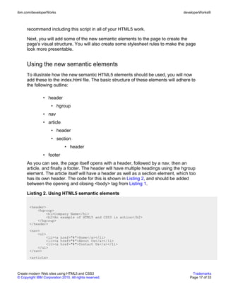 ibm.com/developerWorks                                                               developerWorks®



      recommend including this script in all of your HTML5 work.

      Next, you will add some of the new semantic elements to the page to create the
      page's visual structure. You will also create some stylesheet rules to make the page
      look more presentable.


      Using the new semantic elements
      To illustrate how the new semantic HTML5 elements should be used, you will now
      add these to the index.html file. The basic structure of these elements will adhere to
      the following outline:

                • header
                      • hgroup
                • nav
                • article
                      • header
                      • section
                              • header
                • footer
      As you can see, the page itself opens with a header, followed by a nav, then an
      article, and finally a footer. The header will have multiple headings using the hgroup
      element. The article itself will have a header as well as a section element, which too
      has its own header. The code for this is shown in Listing 2, and should be added
      between the opening and closing <body> tag from Listing 1.

      Listing 2. Using HTML5 semantic elements

       <header>
           <hgroup>
               <h1>Company Name</h1>
               <h2>An example of HTML5 and CSS3 in action</h2>
           </hgroup>
       </header>
       <nav>
           <ul>
               <li><a href="#">Home</a></li>
               <li><a href="#">About Us</a></li>
               <li><a href="#">Contact Us</a></li>
           </ul>
       </nav>
       <article>



Create modern Web sites using HTML5 and CSS3                                              Trademarks
© Copyright IBM Corporation 2010. All rights reserved.                                   Page 17 of 33
 