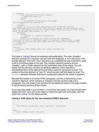 developerWorks®                                                                  ibm.com/developerWorks




           <header>
               <time datetime="2010-01-12" pubdate>
                    <span>Jan</span> 12
               </time>
               <h1>
                    <a href="#" title="Link to this post"
       rel="bookmark">Article Heading</a>
               </h1>
           </header>
           <p>This is an article that demonstrates some of the new features
       that HTML5 and CSS3 has to offer. This article contains several sections, each
       with its own heading, as well as a video element which will play a video without
       Flash on browsers that support it.</p>
           <section>
               <header>
                    <h1>This is a section heading</h1>
               </header>
               <p>This is an example of a basic section of a document.
       A section can refer to different parts of a document, application, or page.
       According to the draft W3C spec, HTML5 sections usually have headings.</p>
           </section>
       </article>
       <footer>
           <p>&copy; 2009 Company Name. All rights reserved.</p>
       </footer>



      The code in Listing 2 should be relatively self-explanatory. The main <header>
      element consists of a <hgroup> element with two headings: a <h1> title and a <h2>
      subtitle element. The main <nav> element is an unordered list with three items, each
      a link to a fictitious page on the site. The <article> element contains its own
      <header>, with a <time> element for the publication date of the article. You will
      notice that this element contains an attribute datetime, which specifies a
      standardized form of the date of the post that is easy for computers to read. The
      content of the time element is "Jan 12," which humans will find easier to read. The
      pubdate attribute indicates that this is a publication date for the article in question.

      Beneath the header is a normal HTML paragraph, and this is followed by a new
      <section> element, which contains a <header> with the section's title and a
      paragraph. You will create more sections for the additional areas of the page created
      in the remaining sections of this tutorial.

      If you open this page in your browser, it won't look very pretty, as it has not yet been
      styled with CSS. Let's add some styles to make the page look a bit better. Add the
      code from Listing 3 to the styles.css file.

      Listing 3. CSS styles for the new semantic HTML5 elements

        * {
           font-family: Lucida Sans, Arial, Helvetica, sans-serif;
       }
       body {
           width: 480px; margin: 0px auto;
       }



Create modern Web sites using HTML5 and CSS3                                                Trademarks
© Copyright IBM Corporation 2010. All rights reserved.                                     Page 18 of 33
 