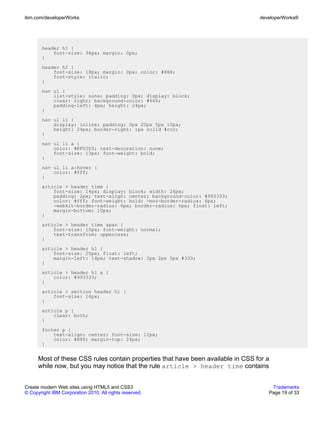 ibm.com/developerWorks                                                            developerWorks®




       header h1 {
           font-size: 36px; margin: 0px;
       }
       header h2 {
           font-size: 18px; margin: 0px; color: #888;
           font-style: italic;
       }
       nav ul {
           list-style: none; padding: 0px; display: block;
           clear: right; background-color: #666;
           padding-left: 4px; height: 24px;
       }
       nav ul li {
           display: inline; padding: 0px 20px 5px 10px;
           height: 24px; border-right: 1px solid #ccc;
       }
       nav ul li a {
           color: #EFD3D3; text-decoration: none;
           font-size: 13px; font-weight: bold;
       }
       nav ul li a:hover {
           color: #fff;
       }
       article > header time {
           font-size: 14px; display: block; width: 26px;
           padding: 2px; text-align: center; background-color: #993333;
           color: #fff; font-weight: bold; -moz-border-radius: 6px;
           -webkit-border-radius: 6px; border-radius: 6px; float: left;
           margin-bottom: 10px;
       }
       article > header time span {
           font-size: 10px; font-weight: normal;
           text-transform: uppercase;
       }
       article > header h1 {
           font-size: 20px; float: left;
           margin-left: 14px; text-shadow: 2px 2px 5px #333;
       }
       article > header h1 a {
           color: #993333;
       }
       article > section header h1 {
           font-size: 16px;
       }
       article p {
           clear: both;
       }
       footer p {
           text-align: center; font-size: 12px;
           color: #888; margin-top: 24px;
       }


      Most of these CSS rules contain properties that have been available in CSS for a
      while now, but you may notice that the rule article > header time contains


Create modern Web sites using HTML5 and CSS3                                          Trademarks
© Copyright IBM Corporation 2010. All rights reserved.                               Page 19 of 33
 