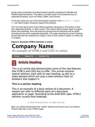 developerWorks®                                                                 ibm.com/developerWorks



      border-radius properties (including browser-specific properties for Mozilla and
      WebKit-based browsers). This adds a rounded corner to the date/time box on
      supported browsers, such as Firefox, Safari, and Chrome.

      You'll also notice the use of the text-shadow property in the article > header
      h1 rule. Most modern browsers support this property.

      The nice thing about both of the CSS3 properties introduced in this section is that
      they degrade gracefully. In other words, if the visitor's Web browser doesn't support
      these new properties, they will simply be ignored and the elements will be styled
      according to any other supported properties. The page including its current contents
      should look like the screenshot in Figure 2 (this is how it looks in Safari 4 on Mac OS
      X, at least).

      Figure 2. Semantic HTML5 elements in action




      Next, you will be introduced to the <video> element and how to use it to include a
      Theora video file in your HTML5 page.


Create modern Web sites using HTML5 and CSS3                                               Trademarks
© Copyright IBM Corporation 2010. All rights reserved.                                    Page 20 of 33
 