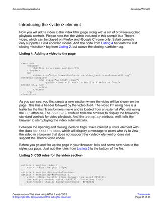 ibm.com/developerWorks                                                               developerWorks®




      Introducing the <video> element
      Now you will add a video to the index.html page along with a set of browser-supplied
      playback controls. Please note that the video included in this sample is a Theora
      video, which can be played on Firefox and Google Chrome only. Safari currently
      only supports H.264 encoded videos. Add the code from Listing 4 beneath the last
      closing </section> tag from Listing 2, but above the closing </article> tag.

      Listing 4. Adding a video to the page

       <section>
           <header>
               <h1>This is a video section</h1>
           </header>
           <p>
               <video src="http://www.double.co.nz/video_test/transformers480.ogg"
       controls autoplay>
                   <div class="no-html5-video">
                        <p>This video will work in Mozilla Firefox or Google
       Chrome only.</p>
                   </div>
               </video>
           </p>
       </section>


      As you can see, you first create a new section where the video will be shown on the
      page. This has a header followed by the video itself. The video I'm using here is a
      trailer for the first Transformers movie and is loaded from an external Web site using
      the src attribute. The controls attribute tells the browser to display the browser's
      standard controls for video playback. And the autoplay attribute, well, tells the
      browser to start playing the video automatically.

      Between the opening and closing <video> tags I have created a <div> element with
      the class no-html5-video, which will display a message to users who try to view
      the video in a browser that does not support the <video> element or does not
      support the Theora video codec.

      Before you go and fire up the page in your browser, let's add some new rules to the
      styles.css page. Just add the rules from Listing 5 to the bottom of the file.

      Listing 5. CSS rules for the video section

       article > section video {
           width: 480px; height: 200px;
       }
       article > section div.no-html5-video,
       article > section div#no-canvas {
           width: 480px; height: 40px; border: 1px solid #993333;
           text-align: center; color: #993333; font-size: 13px;
           font-style: italic; background-color: #F7E9E9;
       }



Create modern Web sites using HTML5 and CSS3                                             Trademarks
© Copyright IBM Corporation 2010. All rights reserved.                                  Page 21 of 33
 