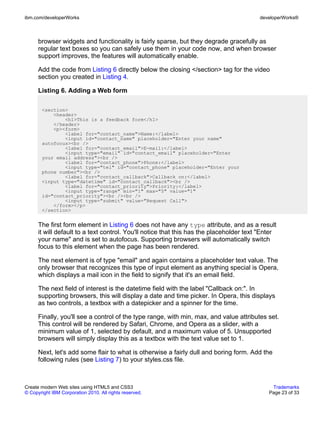 ibm.com/developerWorks                                                                   developerWorks®



      browser widgets and functionality is fairly sparse, but they degrade gracefully as
      regular text boxes so you can safely use them in your code now, and when browser
      support improves, the features will automatically enable.

      Add the code from Listing 6 directly below the closing </section> tag for the video
      section you created in Listing 4.

      Listing 6. Adding a Web form

       <section>
           <header>
               <h1>This is a feedback form</h1>
           </header>
           <p><form>
               <label for="contact_name">Name:</label>
               <input id="contact_name" placeholder="Enter your name"
       autofocus><br />
               <label for="contact_email">E-mail:</label>
               <input type="email" id="contact_email" placeholder="Enter
       your email address"><br />
               <label for="contact_phone">Phone:</label>
               <input type="tel" id="contact_phone" placeholder="Enter your
       phone number"><br />
               <label for="contact_callback">Callback on:</label>
       <input type="datetime" id="contact_callback"><br />
               <label for="contact_priority">Priority:</label>
               <input type="range" min="1" max="5" value="1"
       id="contact_priority"><br /><br />
               <input type="submit" value="Request Call">
           </form></p>
       </section>


      The first form element in Listing 6 does not have any type attribute, and as a result
      it will default to a text control. You'll notice that this has the placeholder text "Enter
      your name" and is set to autofocus. Supporting browsers will automatically switch
      focus to this element when the page has been rendered.

      The next element is of type "email" and again contains a placeholder text value. The
      only browser that recognizes this type of input element as anything special is Opera,
      which displays a mail icon in the field to signify that it's an email field.

      The next field of interest is the datetime field with the label "Callback on:". In
      supporting browsers, this will display a date and time picker. In Opera, this displays
      as two controls, a textbox with a datepicker and a spinner for the time.

      Finally, you'll see a control of the type range, with min, max, and value attributes set.
      This control will be rendered by Safari, Chrome, and Opera as a slider, with a
      minimum value of 1, selected by default, and a maximum value of 5. Unsupported
      browsers will simply display this as a textbox with the text value set to 1.

      Next, let's add some flair to what is otherwise a fairly dull and boring form. Add the
      following rules (see Listing 7) to your styles.css file.



Create modern Web sites using HTML5 and CSS3                                                  Trademarks
© Copyright IBM Corporation 2010. All rights reserved.                                       Page 23 of 33
 