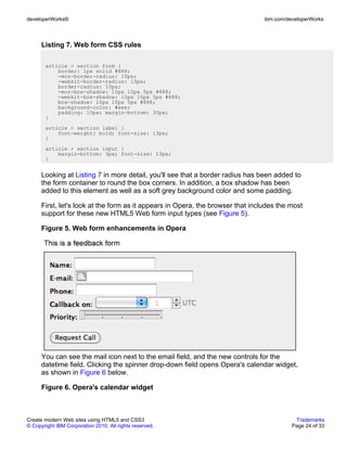 developerWorks®                                                                  ibm.com/developerWorks



      Listing 7. Web form CSS rules

       article > section form {
           border: 1px solid #888;
           -moz-border-radius: 10px;
           -webkit-border-radius: 10px;
           border-radius: 10px;
           -moz-box-shadow: 10px 10px 5px #888;
           -webkit-box-shadow: 10px 10px 5px #888;
           box-shadow: 10px 10px 5px #888;
           background-color: #eee;
           padding: 10px; margin-bottom: 30px;
       }
       article > section label {
           font-weight: bold; font-size: 13px;
       }
       article > section input {
           margin-bottom: 3px; font-size: 13px;
       }


      Looking at Listing 7 in more detail, you'll see that a border radius has been added to
      the form container to round the box corners. In addition, a box shadow has been
      added to this element as well as a soft grey background color and some padding.

      First, let's look at the form as it appears in Opera, the browser that includes the most
      support for these new HTML5 Web form input types (see Figure 5).

      Figure 5. Web form enhancements in Opera




      You can see the mail icon next to the email field, and the new controls for the
      datetime field. Clicking the spinner drop-down field opens Opera's calendar widget,
      as shown in Figure 6 below.

      Figure 6. Opera's calendar widget



Create modern Web sites using HTML5 and CSS3                                                Trademarks
© Copyright IBM Corporation 2010. All rights reserved.                                     Page 24 of 33
 