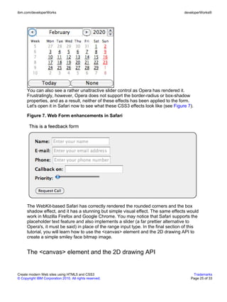 ibm.com/developerWorks                                                                developerWorks®




      You can also see a rather unattractive slider control as Opera has rendered it.
      Frustratingly, however, Opera does not support the border-radius or box-shadow
      properties, and as a result, neither of these effects has been applied to the form.
      Let's open it in Safari now to see what these CSS3 effects look like (see Figure 7).

      Figure 7. Web Form enhancements in Safari




      The WebKit-based Safari has correctly rendered the rounded corners and the box
      shadow effect, and it has a stunning but simple visual effect. The same effects would
      work in Mozilla Firefox and Google Chrome. You may notice that Safari supports the
      placeholder text feature and also implements a slider (a far prettier alternative to
      Opera's, it must be said) in place of the range input type. In the final section of this
      tutorial, you will learn how to use the <canvas> element and the 2D drawing API to
      create a simple smiley face bitmap image.


      The <canvas> element and the 2D drawing API


Create modern Web sites using HTML5 and CSS3                                               Trademarks
© Copyright IBM Corporation 2010. All rights reserved.                                    Page 25 of 33
 