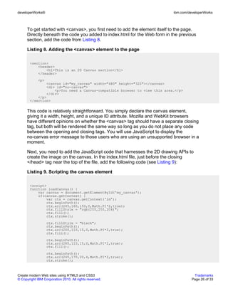 developerWorks®                                                               ibm.com/developerWorks



      To get started with <canvas>, you first need to add the element itself to the page.
      Directly beneath the code you added to index.html for the Web form in the previous
      section, add the code from Listing 8.

      Listing 8. Adding the <canvas> element to the page

       <section>
           <header>
               <h1>This is an 2D Canvas section</h1>
           </header>
             <p>
               <canvas id="my_canvas" width="480" height="320"></canvas>
               <div id="no-canvas">
                   <p>You need a Canvas-compatible browser to view this area.</p>
               </div>
           </p>
       </section>


      This code is relatively straightforward. You simply declare the canvas element,
      giving it a width, height, and a unique ID attribute. Mozilla and WebKit browsers
      have different opinions on whether the <canvas> tag should have a separate closing
      tag, but both will be rendered the same way so long as you do not place any code
      between the opening and closing tags. You will use JavaScript to display the
      no-canvas error message to those users who are using an unsupported browser in a
      moment.

      Next, you need to add the JavaScript code that harnesses the 2D drawing APIs to
      create the image on the canvas. In the index.html file, just before the closing
      </head> tag near the top of the file, add the following code (see Listing 9):

      Listing 9. Scripting the canvas element

       <script>
       function loadCanvas() {
           var canvas = document.getElementById('my_canvas');
           if(canvas.getContext) {
               var ctx = canvas.getContext('2d');
               ctx.beginPath();
               ctx.arc(245,160,150,0,Math.PI*2,true);
               ctx.fillStyle = "rgb(255,255,204)";
               ctx.fill();
               ctx.stroke();
                   ctx.fillStyle = "black";
                   ctx.beginPath();
                   ctx.arc(200,110,15,0,Math.PI*2,true);
                   ctx.fill();
                   ctx.beginPath();
                   ctx.arc(280,110,15,0,Math.PI*2,true);
                   ctx.fill();
                   ctx.beginPath();
                   ctx.arc(240,170,20,4,Math.PI*2,true);
                   ctx.stroke();



Create modern Web sites using HTML5 and CSS3                                             Trademarks
© Copyright IBM Corporation 2010. All rights reserved.                                  Page 26 of 33
 