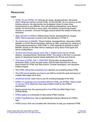 ibm.com/developerWorks                                                                developerWorks®




      Resources
      Learn
         • "HTML V5 and XHTML V2" (Adriaan de Jonge, developerWorks, November
           2007): While the intention of both HTML V5 and XHTML V2 is to improve on the
           existing versions, the approaches the developers chose to make those
           improvements is very different. And with differing philosophies come distinct
           results. For the first time in many years, the direction of upcoming browser
           versions is uncertain. Uncover the bigger picture behind the details of these two
           standards.
         • "New elements in HTML5" (Elliotte Rusty Harold, developerWorks, August
           2007): Get an overview of some of the new elements in HTML 5.
         • "An Introduction to MathML" (David Carlisle, developerWorks, December 2009):
           MathML is a W3C Recommendation defining an XML vocabulary for marking up
           mathematical expressions. With HTML 5, it will hopefully be possible to place
           MathML directly on the Web without needing to worry about mime types and
           server configurations.
         • "Android and iPhone browser wars, Part 1: WebKit to the rescue" (Frank
           Ableson, developerWorks, December 2009): This article is the first in a two-part
           series on developing browser-based applications for iPhone and Android.
         • "The future of HTML, Part 1: WHATWG" (Ed Dumbill, developerWorks,
           December 2005): In this two-part series, Edd Dumbill examines the various
           ways forward for HTML that Web authors, browser developers, and standards
           bodies propose.
         • This HTML tutorial from w3schools.com teaches you everything about HTML.
         • This CSS tutorial teaches you how to use CSS to control the style and layout of
           multiple Web pages all at once.
         • JavaScript tutorial: Learn how to use the scripting language of the Web.
         • HTML5: A vocabulary and associated APIs for HTML and XHTML: Editor's Draft
           13 January 2010: Read the most recent Editor's Draft for the HTML5
           specification.
         • Read excerpts from the upcoming Dive Into HTML5 by Mark Pilgrim from
           O'Reilly Media.
         • HTML5 gallery is a showcase of sites using HTML5 markup.
         • HTML5 Tag Reference: See an alphabetically-ordered reference for HTML5
           tags.
         • HTML5 doctor Web site is loaded with information to help you implement HTML


Create modern Web sites using HTML5 and CSS3                                              Trademarks
© Copyright IBM Corporation 2010. All rights reserved.                                   Page 31 of 33
 