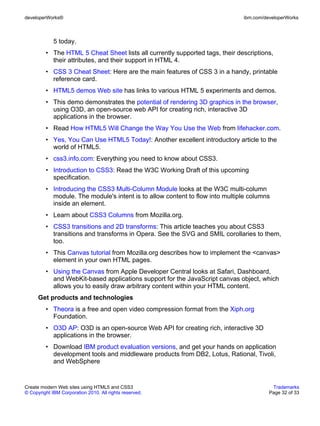 developerWorks®                                                               ibm.com/developerWorks



             5 today.
         • The HTML 5 Cheat Sheet lists all currently supported tags, their descriptions,
           their attributes, and their support in HTML 4.
         • CSS 3 Cheat Sheet: Here are the main features of CSS 3 in a handy, printable
           reference card.
         • HTML5 demos Web site has links to various HTML 5 experiments and demos.
         • This demo demonstrates the potential of rendering 3D graphics in the browser,
           using O3D, an open-source web API for creating rich, interactive 3D
           applications in the browser.
         • Read How HTML5 Will Change the Way You Use the Web from lifehacker.com.
         • Yes, You Can Use HTML5 Today!: Another excellent introductory article to the
           world of HTML5.
         • css3.info.com: Everything you need to know about CSS3.
         • Introduction to CSS3: Read the W3C Working Draft of this upcoming
           specification.
         • Introducing the CSS3 Multi-Column Module looks at the W3C multi-column
           module. The module's intent is to allow content to flow into multiple columns
           inside an element.
         • Learn about CSS3 Columns from Mozilla.org.
         • CSS3 transitions and 2D transforms: This article teaches you about CSS3
           transitions and transforms in Opera. See the SVG and SMIL corollaries to them,
           too.
         • This Canvas tutorial from Mozilla.org describes how to implement the <canvas>
           element in your own HTML pages.
         • Using the Canvas from Apple Developer Central looks at Safari, Dashboard,
           and WebKit-based applications support for the JavaScript canvas object, which
           allows you to easily draw arbitrary content within your HTML content.
      Get products and technologies
         • Theora is a free and open video compression format from the Xiph.org
           Foundation.
         • O3D AP: O3D is an open-source Web API for creating rich, interactive 3D
           applications in the browser.
         • Download IBM product evaluation versions, and get your hands on application
           development tools and middleware products from DB2, Lotus, Rational, Tivoli,
           and WebSphere


Create modern Web sites using HTML5 and CSS3                                             Trademarks
© Copyright IBM Corporation 2010. All rights reserved.                                  Page 32 of 33
 