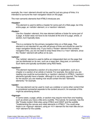 developerWorks®                                                                ibm.com/developerWorks



      example, the <nav> element should not be used for just any group of links; it is
      intended to surround the main navigation block on the page.

      The main semantic elements that HTML5 introduces are:

      <header>
          This element is used to define a header for some part of a Web page, be it the
          entire page, an <article> element, or a <section> element.

      <footer>
           Like the <header> element, this new element defines a footer for some part of
           a page. A footer does not have to be included at the end of a page, article, or
           section, but it typically does.

      <nav>
          This is a container for the primary navigation links on a Web page. This
          element is not intended for use with all groups of links and should be used for
          major navigation blocks only. If you have a <footer> element that contains
          navigation links, you do not need to wrap these links in a <nav> element, since
          the <footer> element will suffice on its own.

      <article>
           The <article> element is used to define an independent item on the page that
           can be distributed on its own, such as a news item, blog post, or comment.
           Such items are typically syndicated using RSS feeds.

      <section>
          This element represents a section of a document or application, such as a
          chapter or a section of an article or tutorial. For example, the section you are
          reading now could be surrounded by a <section> element in HTML5. <section>
          elements typically have a header, although it is not strictly required. The header
          for the section you are reading now would contain the text "Semantic
          elements," for example.

      <aside>
           This new element can be used to mark up a sidebar or some other content that
           is considered somewhat separate to the content around it. An example of this
           might be advertising blocks.

      <hgroup>
          In some cases, a page, article, or section may require more than one heading,
          such as where you have a title and a subtitle. This tutorial, for example, has the
          title "Create modern Web sites using HTML5 and CSS3" and the subtitle
          "Implementing the canvas and video elements in HTML5." You could wrap
          these in an <hgroup> element, using an <h1> element for the main title and an
          <h2> element for the subtitle.


Create modern Web sites using HTML5 and CSS3                                               Trademarks
© Copyright IBM Corporation 2010. All rights reserved.                                    Page 4 of 33
 