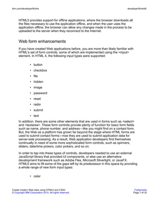 ibm.com/developerWorks                                                              developerWorks®



      HTML5 provides support for offline applications, where the browser downloads all
      the files necessary to use the application offline, and when the user uses the
      application offline, the browser can allow any changes made in the process to be
      uploaded to the server when they reconnect to the Internet.


      Web form enhancements
      If you have created Web applications before, you are more than likely familiar with
      HTML's set of form controls, some of which are implemented using the <input>
      element. In HTML 4, the following input types were supported:

                • button
                • checkbox
                • file
                • hidden
                • image
                • password
                • reset
                • radio
                • submit
                • text
      In addition, there are some other elements that are used in forms such as <select>
      and <textarea>. These form controls provide plenty of function for basic form fields
      such as name, phone number, and address—like you might find on a contact form.
      But, the Web as a platform has grown far beyond the stage where HTML forms are
      used to submit contact forms—now they are used to submit application data for
      server-side processing. As a result, Web application developers find themselves
      continually in need of some more sophisticated form controls, such as spinners,
      sliders, date/time pickers, color pickers, and so on.

      In order to tap into these types of controls, developers needed to use an external
      JavaScript library that provided UI components, or else use an alternative
      development framework such as Adobe Flex, Microsoft Silverlight, or JavaFX.
      HTML5 aims to fill some of the gaps left by its predecessor in this space by providing
      a whole range of new form input types:

                • color



Create modern Web sites using HTML5 and CSS3                                              Trademarks
© Copyright IBM Corporation 2010. All rights reserved.                                   Page 7 of 33
 