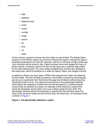 developerWorks®                                                                  ibm.com/developerWorks




                • date
                • datetime
                • datetime-local
                • email
                • month
                • number
                • range
                • search
                • tel
                • time
                • url
                • week
      At the moment, support for these new form fields is quite limited. The Mobile Safari
      browser on the iPhone makes use of some of these new types to change the type of
      keyboard presented to the user (for example, with the e-mail type, the @ symbol and
      .com shortcuts will be shown). Also, Opera provides some new widgets for many of
      these controls, including a spinner for the number type and a calendar date picker
      for the date-related types. The most widely available type of these new offerings is
      the range type, which is rendered as a slider by Opera, Safari, and Google Chrome.

      In addition to these new input types, HTML5 also supports two major new features
      for form fields. The first of these is autofocus, which tells a browser to automatically
      give focus to a particular form field when the page has rendered, without requiring
      JavaScript code to do so. The second enhancement is the placeholder attribute,
      which allows the developer to define the text that will appear in a textbox-based
      control when its contents are empty. An example of this would be a search box
      where the developer would prefer not to use a label outside the box itself. The
      placeholder attribute allows the developer to specify text that will show when the
      value of the control is empty and the control does not have focus. An example of this
      is shown in Figure 1.

      Figure 1. The placeholder attribute in action




Create modern Web sites using HTML5 and CSS3                                                 Trademarks
© Copyright IBM Corporation 2010. All rights reserved.                                      Page 8 of 33
 