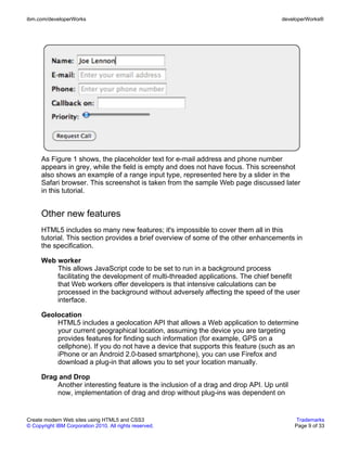 ibm.com/developerWorks                                                              developerWorks®




      As Figure 1 shows, the placeholder text for e-mail address and phone number
      appears in grey, while the field is empty and does not have focus. This screenshot
      also shows an example of a range input type, represented here by a slider in the
      Safari browser. This screenshot is taken from the sample Web page discussed later
      in this tutorial.


      Other new features
      HTML5 includes so many new features; it's impossible to cover them all in this
      tutorial. This section provides a brief overview of some of the other enhancements in
      the specification.

      Web worker
          This allows JavaScript code to be set to run in a background process
          facilitating the development of multi-threaded applications. The chief benefit
          that Web workers offer developers is that intensive calculations can be
          processed in the background without adversely affecting the speed of the user
          interface.

      Geolocation
          HTML5 includes a geolocation API that allows a Web application to determine
          your current geographical location, assuming the device you are targeting
          provides features for finding such information (for example, GPS on a
          cellphone). If you do not have a device that supports this feature (such as an
          iPhone or an Android 2.0-based smartphone), you can use Firefox and
          download a plug-in that allows you to set your location manually.

      Drag and Drop
          Another interesting feature is the inclusion of a drag and drop API. Up until
          now, implementation of drag and drop without plug-ins was dependent on


Create modern Web sites using HTML5 and CSS3                                               Trademarks
© Copyright IBM Corporation 2010. All rights reserved.                                    Page 9 of 33
 