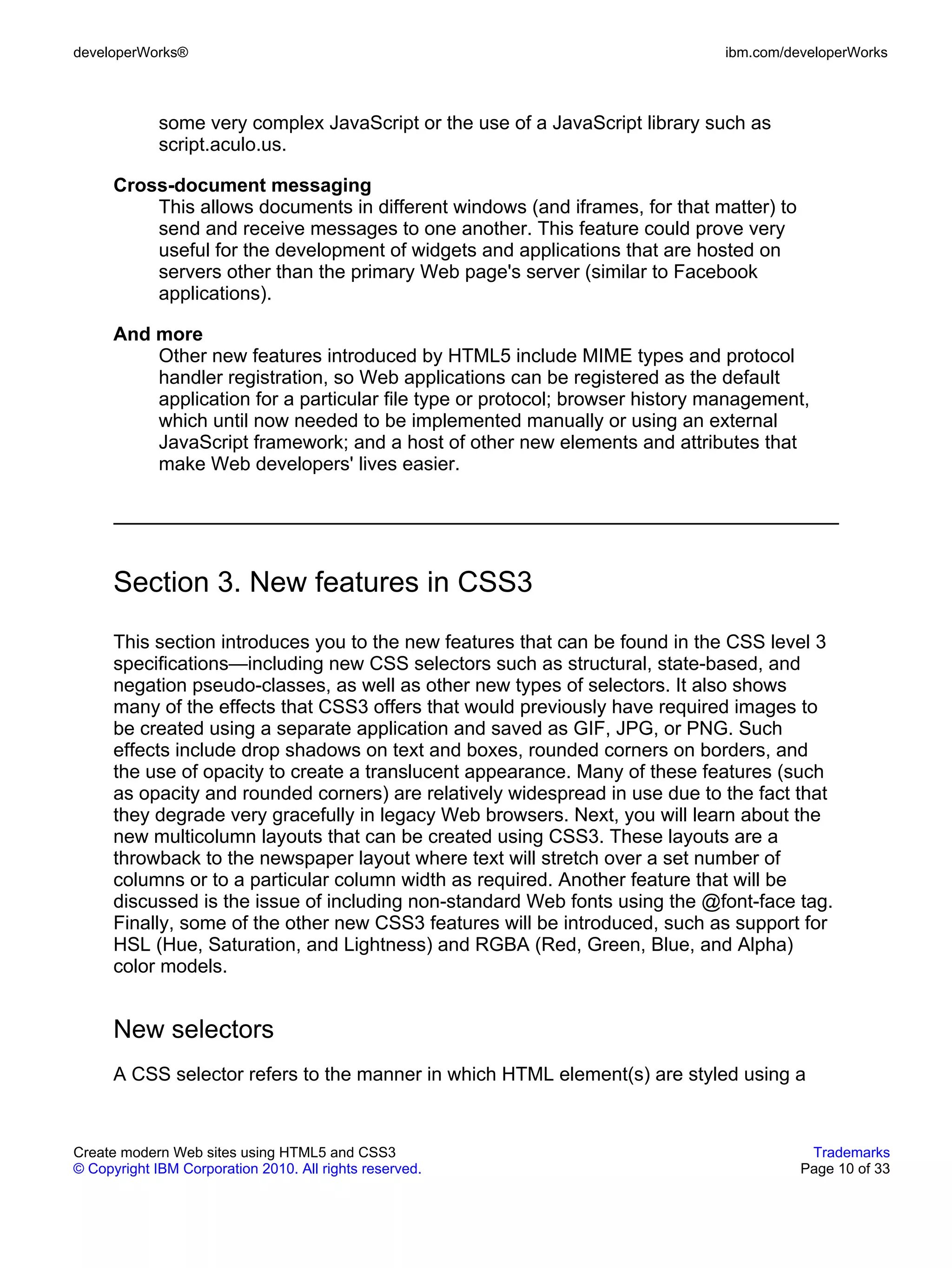 developerWorks®                                                               ibm.com/developerWorks



             some very complex JavaScript or the use of a JavaScript library such as
             script.aculo.us.

      Cross-document messaging
          This allows documents in different windows (and iframes, for that matter) to
          send and receive messages to one another. This feature could prove very
          useful for the development of widgets and applications that are hosted on
          servers other than the primary Web page's server (similar to Facebook
          applications).

      And more
          Other new features introduced by HTML5 include MIME types and protocol
          handler registration, so Web applications can be registered as the default
          application for a particular file type or protocol; browser history management,
          which until now needed to be implemented manually or using an external
          JavaScript framework; and a host of other new elements and attributes that
          make Web developers' lives easier.




      Section 3. New features in CSS3
      This section introduces you to the new features that can be found in the CSS level 3
      specifications—including new CSS selectors such as structural, state-based, and
      negation pseudo-classes, as well as other new types of selectors. It also shows
      many of the effects that CSS3 offers that would previously have required images to
      be created using a separate application and saved as GIF, JPG, or PNG. Such
      effects include drop shadows on text and boxes, rounded corners on borders, and
      the use of opacity to create a translucent appearance. Many of these features (such
      as opacity and rounded corners) are relatively widespread in use due to the fact that
      they degrade very gracefully in legacy Web browsers. Next, you will learn about the
      new multicolumn layouts that can be created using CSS3. These layouts are a
      throwback to the newspaper layout where text will stretch over a set number of
      columns or to a particular column width as required. Another feature that will be
      discussed is the issue of including non-standard Web fonts using the @font-face tag.
      Finally, some of the other new CSS3 features will be introduced, such as support for
      HSL (Hue, Saturation, and Lightness) and RGBA (Red, Green, Blue, and Alpha)
      color models.


      New selectors
      A CSS selector refers to the manner in which HTML element(s) are styled using a


Create modern Web sites using HTML5 and CSS3                                              Trademarks
© Copyright IBM Corporation 2010. All rights reserved.                                   Page 10 of 33
 