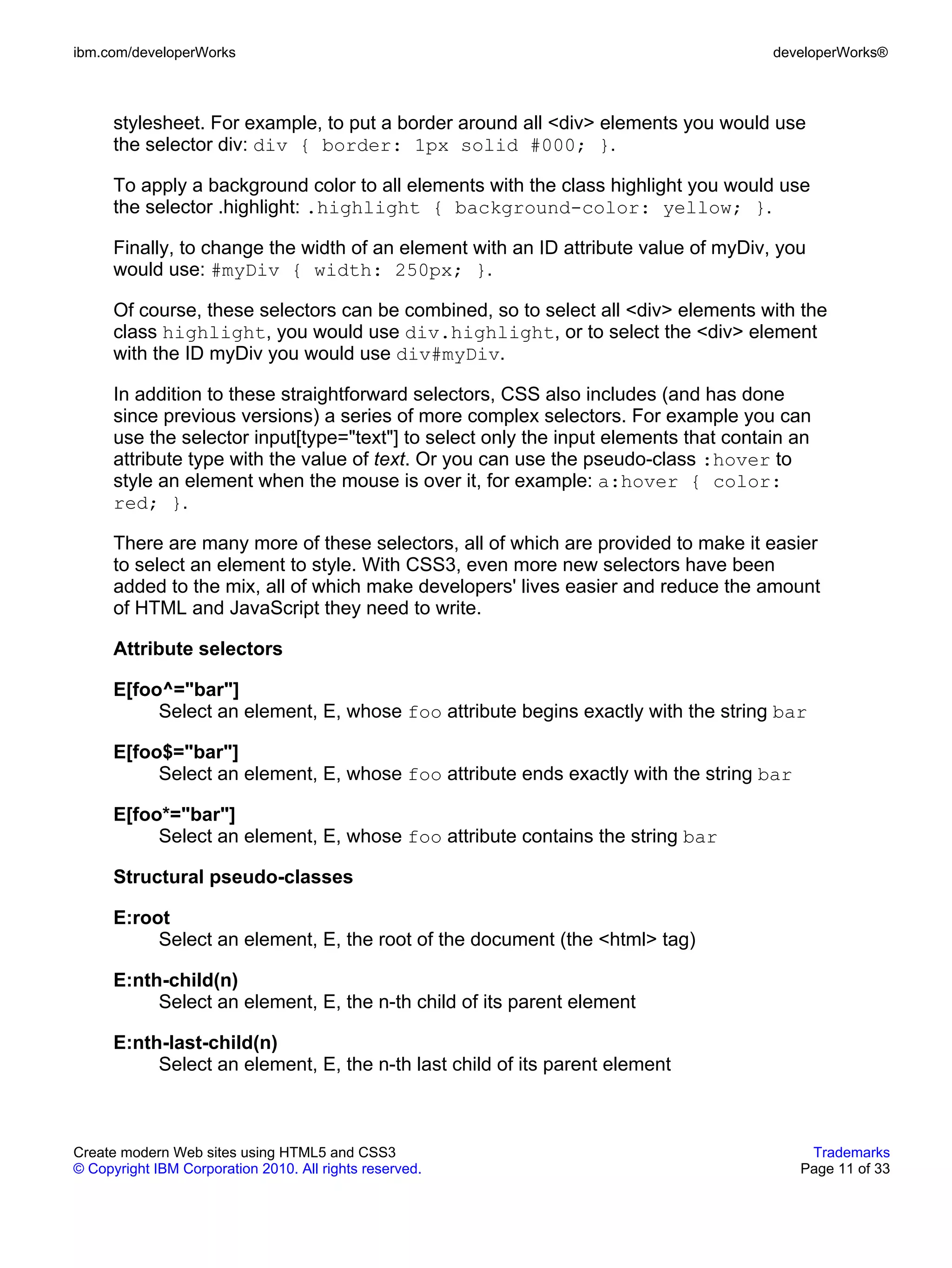 ibm.com/developerWorks                                                                developerWorks®



      stylesheet. For example, to put a border around all <div> elements you would use
      the selector div: div { border: 1px solid #000; }.

      To apply a background color to all elements with the class highlight you would use
      the selector .highlight: .highlight { background-color: yellow; }.

      Finally, to change the width of an element with an ID attribute value of myDiv, you
      would use: #myDiv { width: 250px; }.

      Of course, these selectors can be combined, so to select all <div> elements with the
      class highlight, you would use div.highlight, or to select the <div> element
      with the ID myDiv you would use div#myDiv.

      In addition to these straightforward selectors, CSS also includes (and has done
      since previous versions) a series of more complex selectors. For example you can
      use the selector input[type="text"] to select only the input elements that contain an
      attribute type with the value of text. Or you can use the pseudo-class :hover to
      style an element when the mouse is over it, for example: a:hover { color:
      red; }.

      There are many more of these selectors, all of which are provided to make it easier
      to select an element to style. With CSS3, even more new selectors have been
      added to the mix, all of which make developers' lives easier and reduce the amount
      of HTML and JavaScript they need to write.

      Attribute selectors

      E[foo^="bar"]
           Select an element, E, whose foo attribute begins exactly with the string bar

      E[foo$="bar"]
           Select an element, E, whose foo attribute ends exactly with the string bar

      E[foo*="bar"]
           Select an element, E, whose foo attribute contains the string bar

      Structural pseudo-classes

      E:root
           Select an element, E, the root of the document (the <html> tag)

      E:nth-child(n)
           Select an element, E, the n-th child of its parent element

      E:nth-last-child(n)
           Select an element, E, the n-th last child of its parent element



Create modern Web sites using HTML5 and CSS3                                              Trademarks
© Copyright IBM Corporation 2010. All rights reserved.                                   Page 11 of 33
 