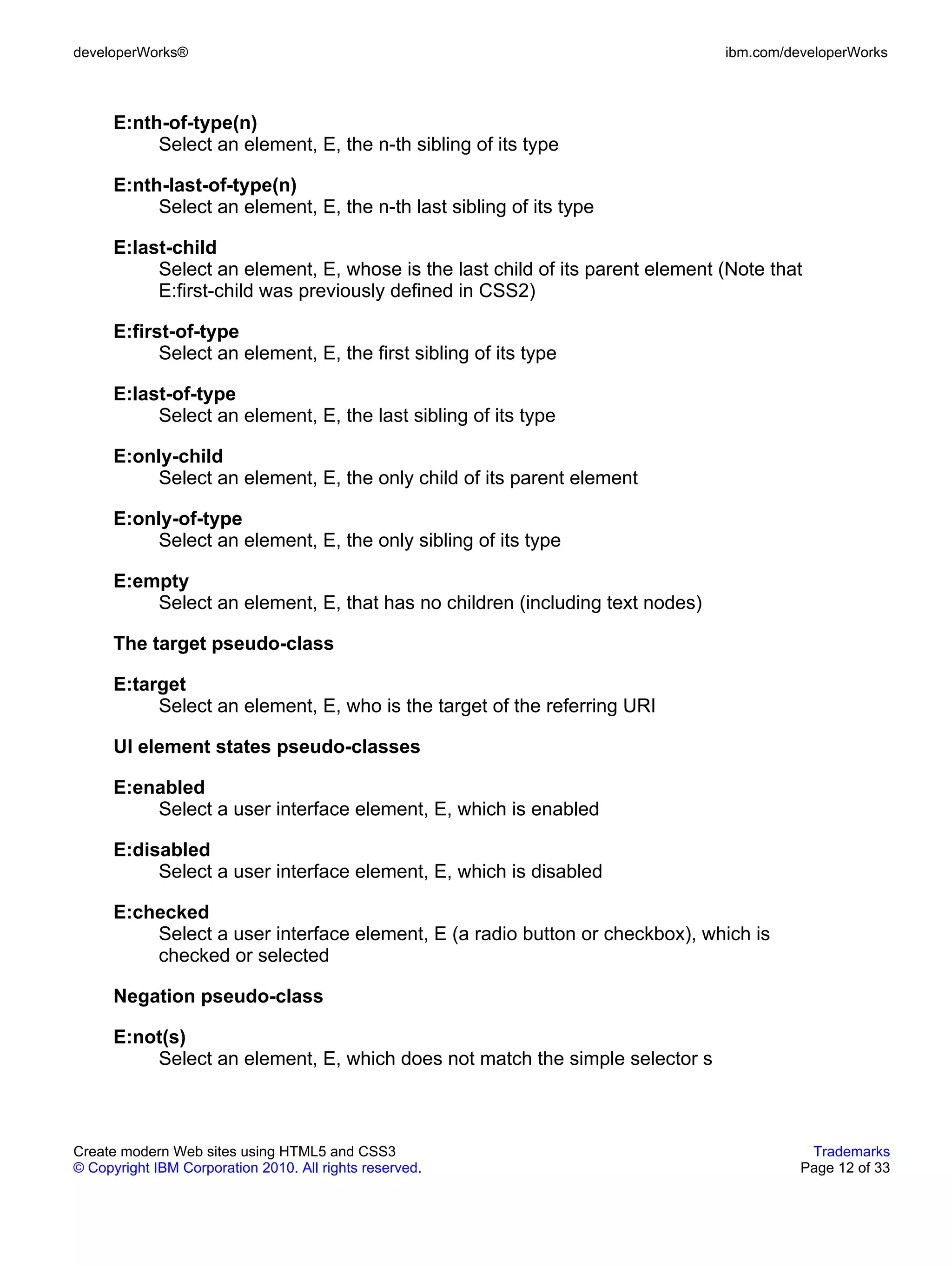 developerWorks®                                                                ibm.com/developerWorks



      E:nth-of-type(n)
           Select an element, E, the n-th sibling of its type

      E:nth-last-of-type(n)
           Select an element, E, the n-th last sibling of its type

      E:last-child
           Select an element, E, whose is the last child of its parent element (Note that
           E:first-child was previously defined in CSS2)

      E:first-of-type
            Select an element, E, the first sibling of its type

      E:last-of-type
           Select an element, E, the last sibling of its type

      E:only-child
           Select an element, E, the only child of its parent element

      E:only-of-type
           Select an element, E, the only sibling of its type

      E:empty
          Select an element, E, that has no children (including text nodes)

      The target pseudo-class

      E:target
           Select an element, E, who is the target of the referring URI

      UI element states pseudo-classes

      E:enabled
          Select a user interface element, E, which is enabled

      E:disabled
           Select a user interface element, E, which is disabled

      E:checked
          Select a user interface element, E (a radio button or checkbox), which is
          checked or selected

      Negation pseudo-class

      E:not(s)
          Select an element, E, which does not match the simple selector s



Create modern Web sites using HTML5 and CSS3                                              Trademarks
© Copyright IBM Corporation 2010. All rights reserved.                                   Page 12 of 33
 