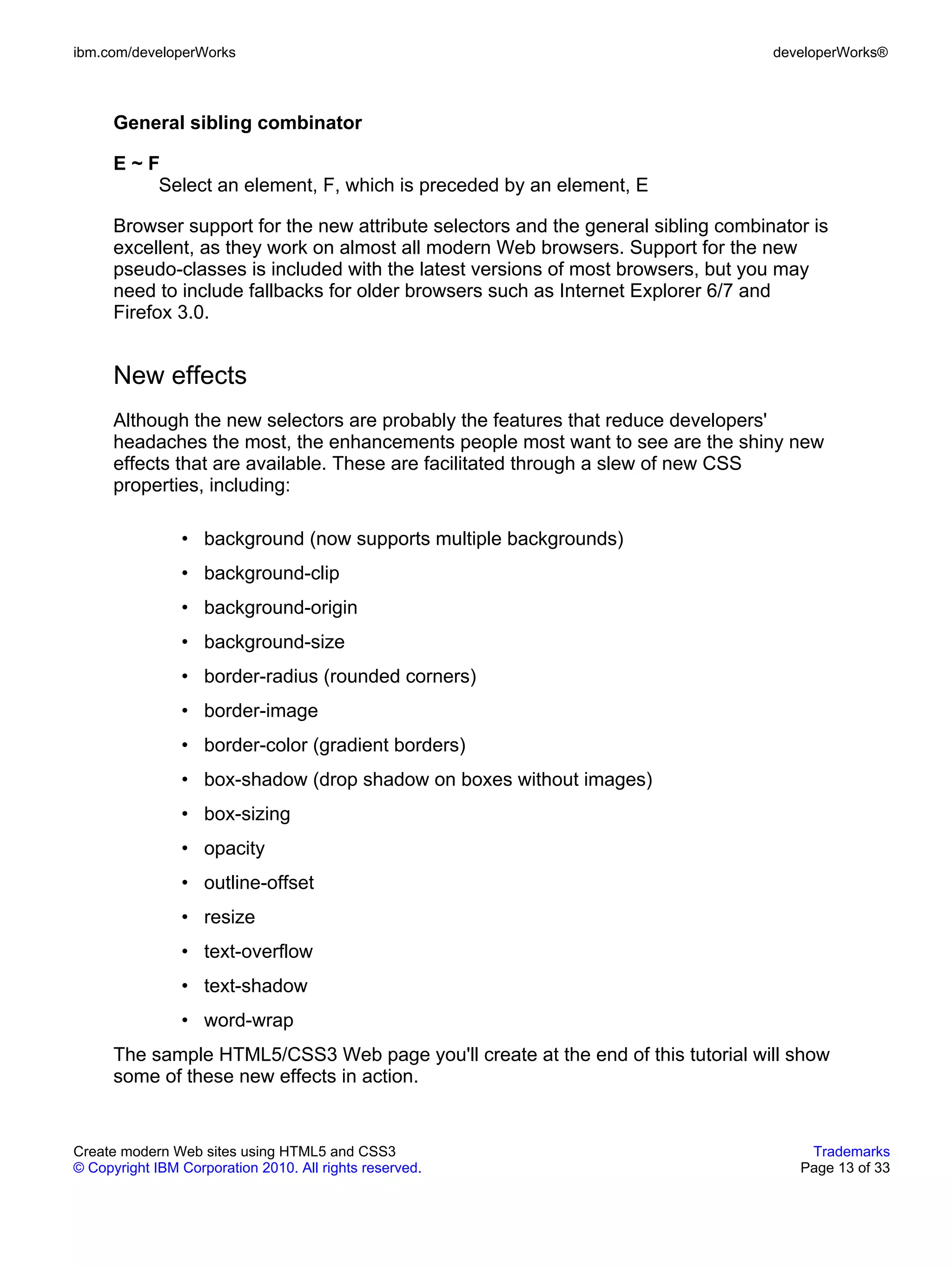 ibm.com/developerWorks                                                              developerWorks®



      General sibling combinator

      E~F
         Select an element, F, which is preceded by an element, E

      Browser support for the new attribute selectors and the general sibling combinator is
      excellent, as they work on almost all modern Web browsers. Support for the new
      pseudo-classes is included with the latest versions of most browsers, but you may
      need to include fallbacks for older browsers such as Internet Explorer 6/7 and
      Firefox 3.0.


      New effects
      Although the new selectors are probably the features that reduce developers'
      headaches the most, the enhancements people most want to see are the shiny new
      effects that are available. These are facilitated through a slew of new CSS
      properties, including:

                • background (now supports multiple backgrounds)
                • background-clip
                • background-origin
                • background-size
                • border-radius (rounded corners)
                • border-image
                • border-color (gradient borders)
                • box-shadow (drop shadow on boxes without images)
                • box-sizing
                • opacity
                • outline-offset
                • resize
                • text-overflow
                • text-shadow
                • word-wrap
      The sample HTML5/CSS3 Web page you'll create at the end of this tutorial will show
      some of these new effects in action.


Create modern Web sites using HTML5 and CSS3                                            Trademarks
© Copyright IBM Corporation 2010. All rights reserved.                                 Page 13 of 33
 