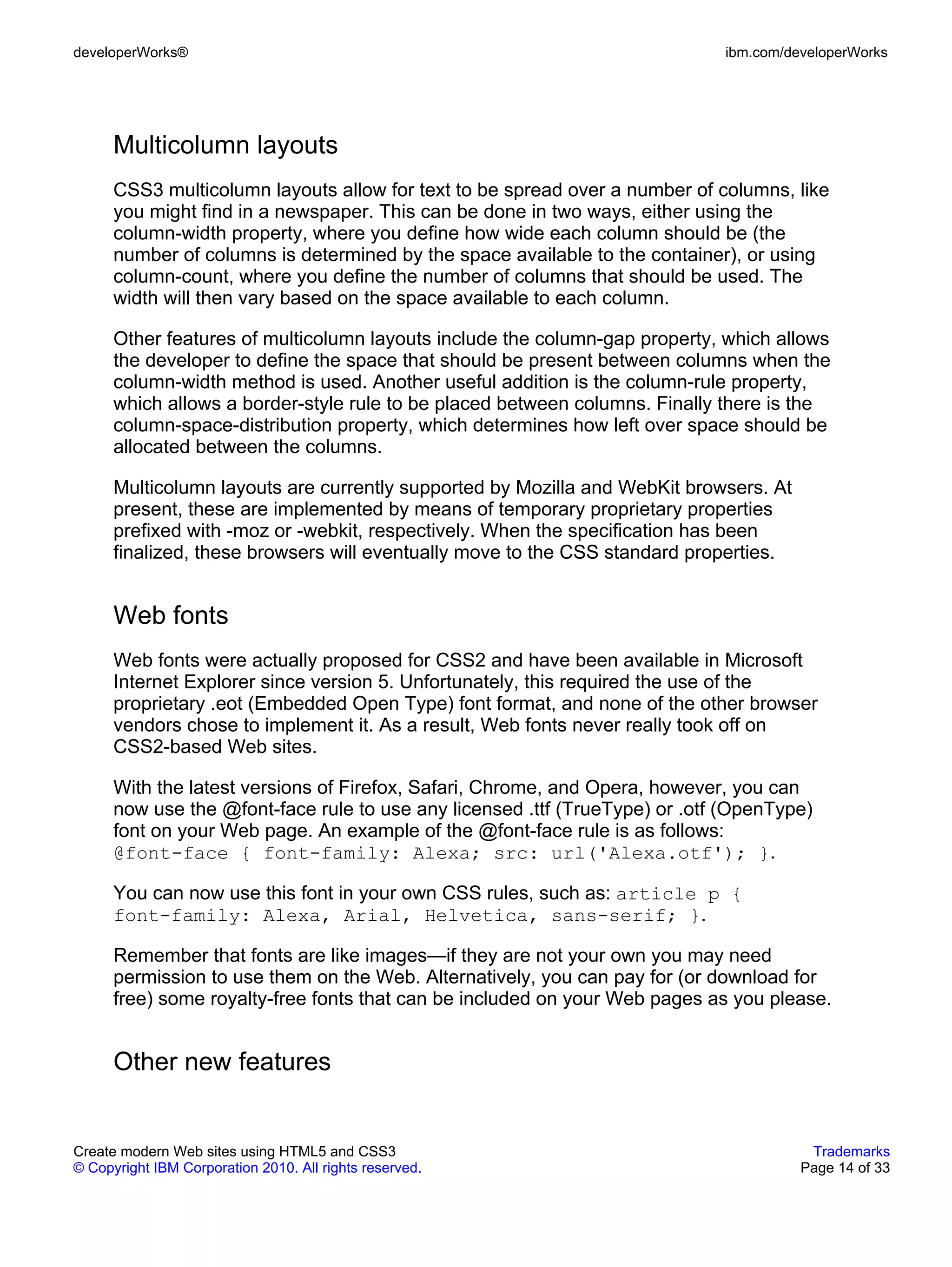 developerWorks®                                                              ibm.com/developerWorks




      Multicolumn layouts
      CSS3 multicolumn layouts allow for text to be spread over a number of columns, like
      you might find in a newspaper. This can be done in two ways, either using the
      column-width property, where you define how wide each column should be (the
      number of columns is determined by the space available to the container), or using
      column-count, where you define the number of columns that should be used. The
      width will then vary based on the space available to each column.

      Other features of multicolumn layouts include the column-gap property, which allows
      the developer to define the space that should be present between columns when the
      column-width method is used. Another useful addition is the column-rule property,
      which allows a border-style rule to be placed between columns. Finally there is the
      column-space-distribution property, which determines how left over space should be
      allocated between the columns.

      Multicolumn layouts are currently supported by Mozilla and WebKit browsers. At
      present, these are implemented by means of temporary proprietary properties
      prefixed with -moz or -webkit, respectively. When the specification has been
      finalized, these browsers will eventually move to the CSS standard properties.


      Web fonts
      Web fonts were actually proposed for CSS2 and have been available in Microsoft
      Internet Explorer since version 5. Unfortunately, this required the use of the
      proprietary .eot (Embedded Open Type) font format, and none of the other browser
      vendors chose to implement it. As a result, Web fonts never really took off on
      CSS2-based Web sites.

      With the latest versions of Firefox, Safari, Chrome, and Opera, however, you can
      now use the @font-face rule to use any licensed .ttf (TrueType) or .otf (OpenType)
      font on your Web page. An example of the @font-face rule is as follows:
      @font-face { font-family: Alexa; src: url('Alexa.otf'); }.

      You can now use this font in your own CSS rules, such as: article p {
      font-family: Alexa, Arial, Helvetica, sans-serif; }.

      Remember that fonts are like images—if they are not your own you may need
      permission to use them on the Web. Alternatively, you can pay for (or download for
      free) some royalty-free fonts that can be included on your Web pages as you please.


      Other new features


Create modern Web sites using HTML5 and CSS3                                            Trademarks
© Copyright IBM Corporation 2010. All rights reserved.                                 Page 14 of 33
 