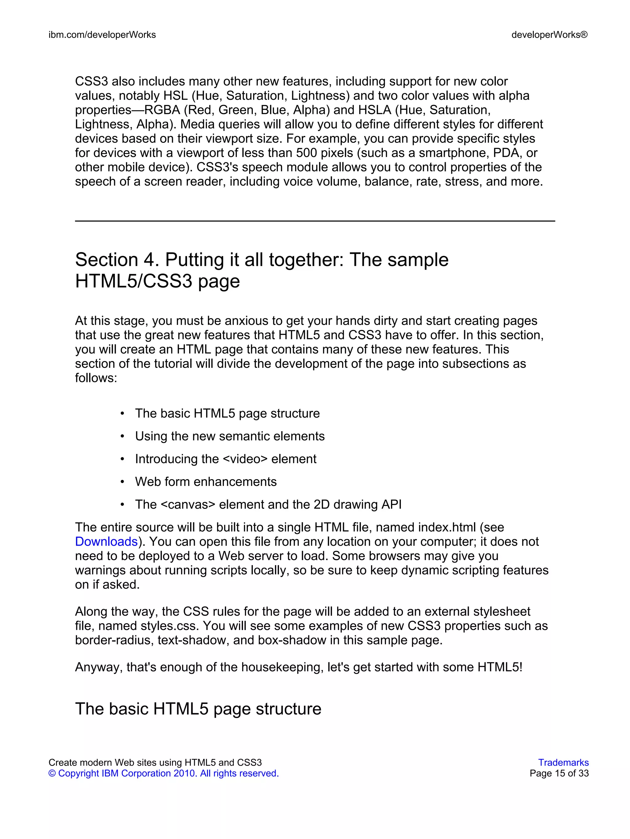 ibm.com/developerWorks                                                                  developerWorks®



      CSS3 also includes many other new features, including support for new color
      values, notably HSL (Hue, Saturation, Lightness) and two color values with alpha
      properties—RGBA (Red, Green, Blue, Alpha) and HSLA (Hue, Saturation,
      Lightness, Alpha). Media queries will allow you to define different styles for different
      devices based on their viewport size. For example, you can provide specific styles
      for devices with a viewport of less than 500 pixels (such as a smartphone, PDA, or
      other mobile device). CSS3's speech module allows you to control properties of the
      speech of a screen reader, including voice volume, balance, rate, stress, and more.




      Section 4. Putting it all together: The sample
      HTML5/CSS3 page
      At this stage, you must be anxious to get your hands dirty and start creating pages
      that use the great new features that HTML5 and CSS3 have to offer. In this section,
      you will create an HTML page that contains many of these new features. This
      section of the tutorial will divide the development of the page into subsections as
      follows:

                • The basic HTML5 page structure
                • Using the new semantic elements
                • Introducing the <video> element
                • Web form enhancements
                • The <canvas> element and the 2D drawing API
      The entire source will be built into a single HTML file, named index.html (see
      Downloads). You can open this file from any location on your computer; it does not
      need to be deployed to a Web server to load. Some browsers may give you
      warnings about running scripts locally, so be sure to keep dynamic scripting features
      on if asked.

      Along the way, the CSS rules for the page will be added to an external stylesheet
      file, named styles.css. You will see some examples of new CSS3 properties such as
      border-radius, text-shadow, and box-shadow in this sample page.

      Anyway, that's enough of the housekeeping, let's get started with some HTML5!


      The basic HTML5 page structure


Create modern Web sites using HTML5 and CSS3                                                Trademarks
© Copyright IBM Corporation 2010. All rights reserved.                                     Page 15 of 33
 
