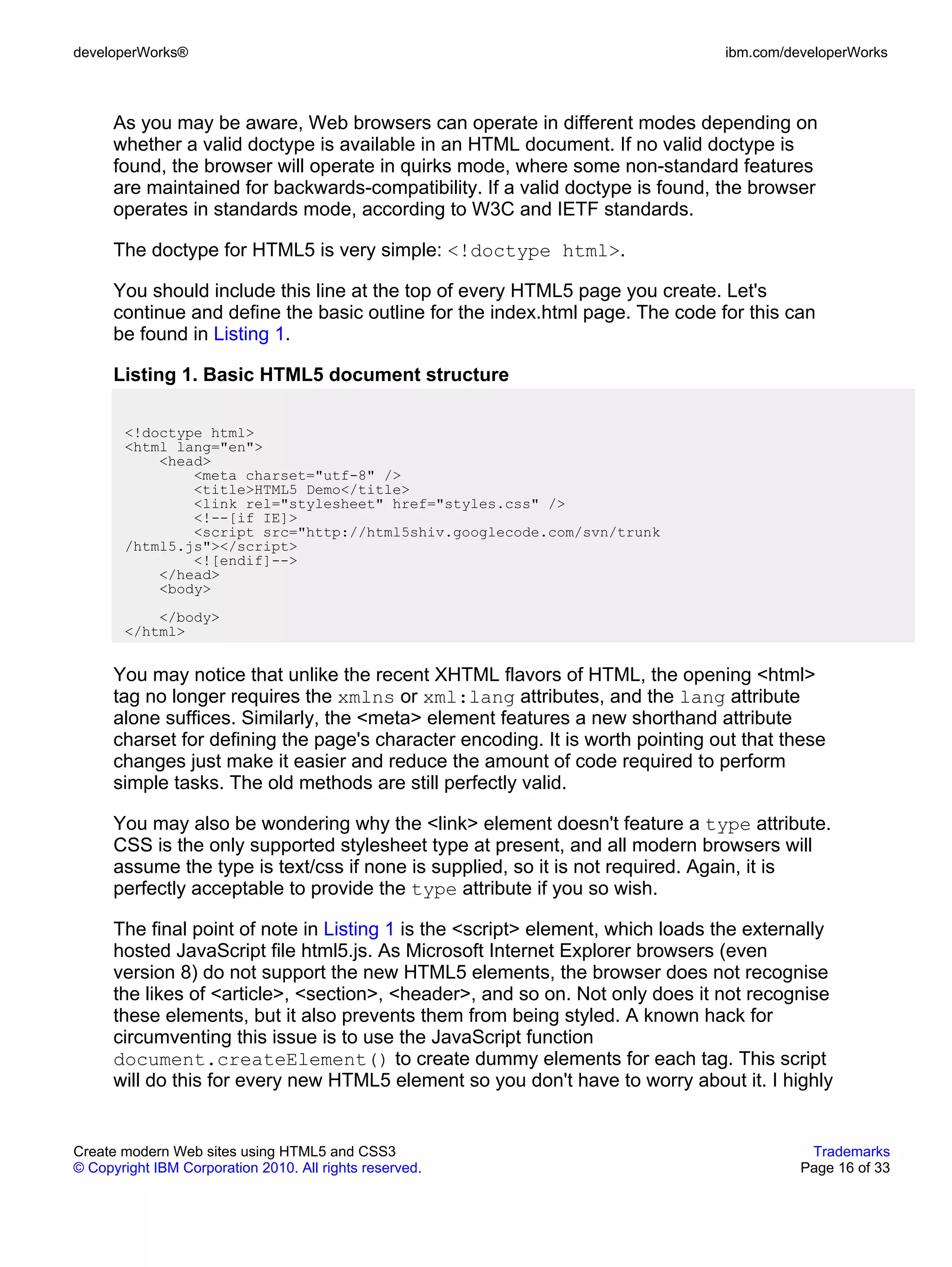 developerWorks®                                                                 ibm.com/developerWorks



      As you may be aware, Web browsers can operate in different modes depending on
      whether a valid doctype is available in an HTML document. If no valid doctype is
      found, the browser will operate in quirks mode, where some non-standard features
      are maintained for backwards-compatibility. If a valid doctype is found, the browser
      operates in standards mode, according to W3C and IETF standards.

      The doctype for HTML5 is very simple: <!doctype html>.

      You should include this line at the top of every HTML5 page you create. Let's
      continue and define the basic outline for the index.html page. The code for this can
      be found in Listing 1.

      Listing 1. Basic HTML5 document structure

       <!doctype html>
       <html lang="en">
           <head>
               <meta charset="utf-8" />
               <title>HTML5 Demo</title>
               <link rel="stylesheet" href="styles.css" />
               <!--[if IE]>
               <script src="http://html5shiv.googlecode.com/svn/trunk
       /html5.js"></script>
               <![endif]-->
           </head>
           <body>
           </body>
       </html>


      You may notice that unlike the recent XHTML flavors of HTML, the opening <html>
      tag no longer requires the xmlns or xml:lang attributes, and the lang attribute
      alone suffices. Similarly, the <meta> element features a new shorthand attribute
      charset for defining the page's character encoding. It is worth pointing out that these
      changes just make it easier and reduce the amount of code required to perform
      simple tasks. The old methods are still perfectly valid.

      You may also be wondering why the <link> element doesn't feature a type attribute.
      CSS is the only supported stylesheet type at present, and all modern browsers will
      assume the type is text/css if none is supplied, so it is not required. Again, it is
      perfectly acceptable to provide the type attribute if you so wish.

      The final point of note in Listing 1 is the <script> element, which loads the externally
      hosted JavaScript file html5.js. As Microsoft Internet Explorer browsers (even
      version 8) do not support the new HTML5 elements, the browser does not recognise
      the likes of <article>, <section>, <header>, and so on. Not only does it not recognise
      these elements, but it also prevents them from being styled. A known hack for
      circumventing this issue is to use the JavaScript function
      document.createElement() to create dummy elements for each tag. This script
      will do this for every new HTML5 element so you don't have to worry about it. I highly


Create modern Web sites using HTML5 and CSS3                                               Trademarks
© Copyright IBM Corporation 2010. All rights reserved.                                    Page 16 of 33
 