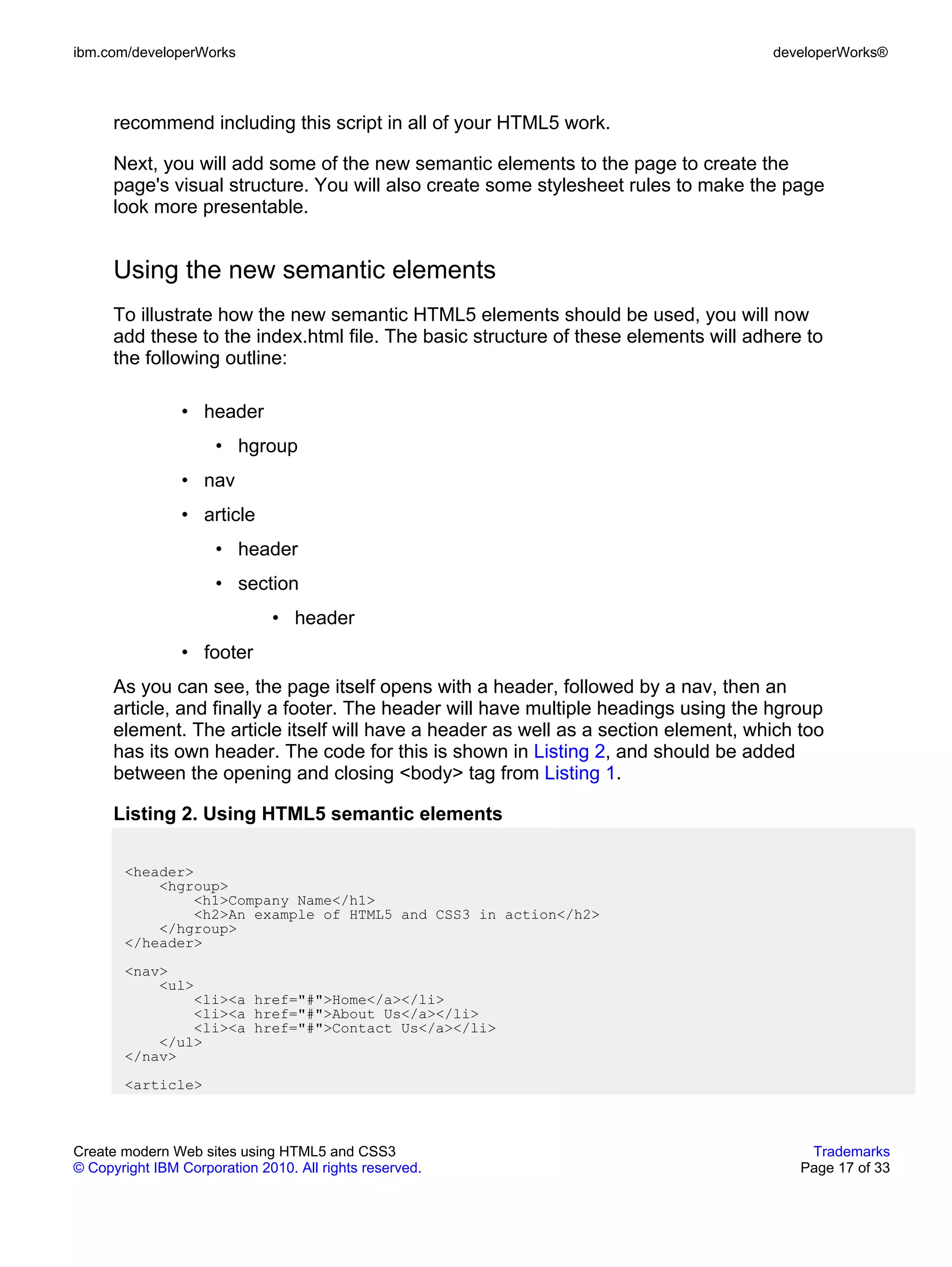 ibm.com/developerWorks                                                               developerWorks®



      recommend including this script in all of your HTML5 work.

      Next, you will add some of the new semantic elements to the page to create the
      page's visual structure. You will also create some stylesheet rules to make the page
      look more presentable.


      Using the new semantic elements
      To illustrate how the new semantic HTML5 elements should be used, you will now
      add these to the index.html file. The basic structure of these elements will adhere to
      the following outline:

                • header
                      • hgroup
                • nav
                • article
                      • header
                      • section
                              • header
                • footer
      As you can see, the page itself opens with a header, followed by a nav, then an
      article, and finally a footer. The header will have multiple headings using the hgroup
      element. The article itself will have a header as well as a section element, which too
      has its own header. The code for this is shown in Listing 2, and should be added
      between the opening and closing <body> tag from Listing 1.

      Listing 2. Using HTML5 semantic elements

       <header>
           <hgroup>
               <h1>Company Name</h1>
               <h2>An example of HTML5 and CSS3 in action</h2>
           </hgroup>
       </header>
       <nav>
           <ul>
               <li><a href="#">Home</a></li>
               <li><a href="#">About Us</a></li>
               <li><a href="#">Contact Us</a></li>
           </ul>
       </nav>
       <article>



Create modern Web sites using HTML5 and CSS3                                              Trademarks
© Copyright IBM Corporation 2010. All rights reserved.                                   Page 17 of 33
 