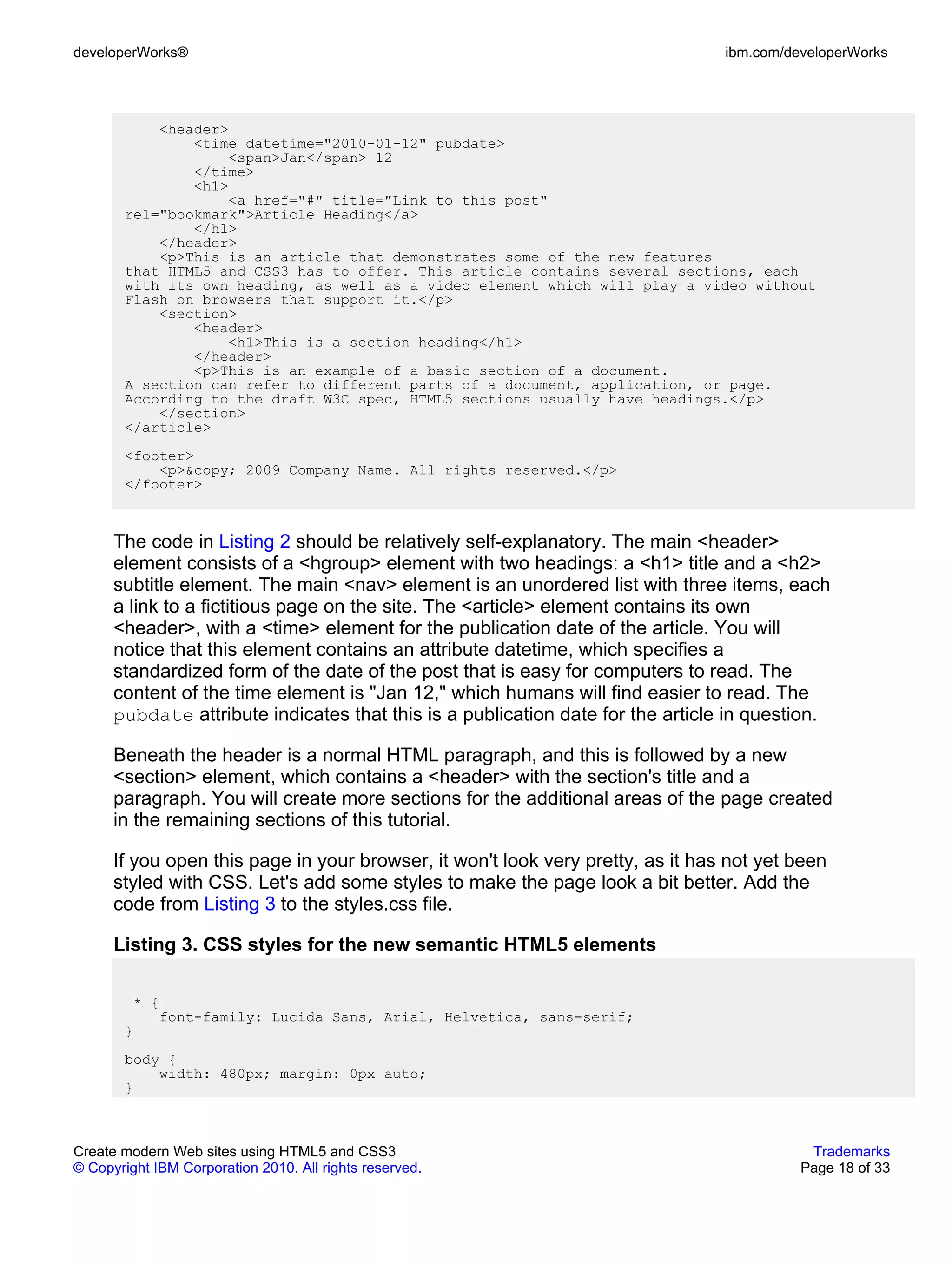 developerWorks®                                                                  ibm.com/developerWorks




           <header>
               <time datetime="2010-01-12" pubdate>
                    <span>Jan</span> 12
               </time>
               <h1>
                    <a href="#" title="Link to this post"
       rel="bookmark">Article Heading</a>
               </h1>
           </header>
           <p>This is an article that demonstrates some of the new features
       that HTML5 and CSS3 has to offer. This article contains several sections, each
       with its own heading, as well as a video element which will play a video without
       Flash on browsers that support it.</p>
           <section>
               <header>
                    <h1>This is a section heading</h1>
               </header>
               <p>This is an example of a basic section of a document.
       A section can refer to different parts of a document, application, or page.
       According to the draft W3C spec, HTML5 sections usually have headings.</p>
           </section>
       </article>
       <footer>
           <p>&copy; 2009 Company Name. All rights reserved.</p>
       </footer>



      The code in Listing 2 should be relatively self-explanatory. The main <header>
      element consists of a <hgroup> element with two headings: a <h1> title and a <h2>
      subtitle element. The main <nav> element is an unordered list with three items, each
      a link to a fictitious page on the site. The <article> element contains its own
      <header>, with a <time> element for the publication date of the article. You will
      notice that this element contains an attribute datetime, which specifies a
      standardized form of the date of the post that is easy for computers to read. The
      content of the time element is "Jan 12," which humans will find easier to read. The
      pubdate attribute indicates that this is a publication date for the article in question.

      Beneath the header is a normal HTML paragraph, and this is followed by a new
      <section> element, which contains a <header> with the section's title and a
      paragraph. You will create more sections for the additional areas of the page created
      in the remaining sections of this tutorial.

      If you open this page in your browser, it won't look very pretty, as it has not yet been
      styled with CSS. Let's add some styles to make the page look a bit better. Add the
      code from Listing 3 to the styles.css file.

      Listing 3. CSS styles for the new semantic HTML5 elements

        * {
           font-family: Lucida Sans, Arial, Helvetica, sans-serif;
       }
       body {
           width: 480px; margin: 0px auto;
       }



Create modern Web sites using HTML5 and CSS3                                                Trademarks
© Copyright IBM Corporation 2010. All rights reserved.                                     Page 18 of 33
 