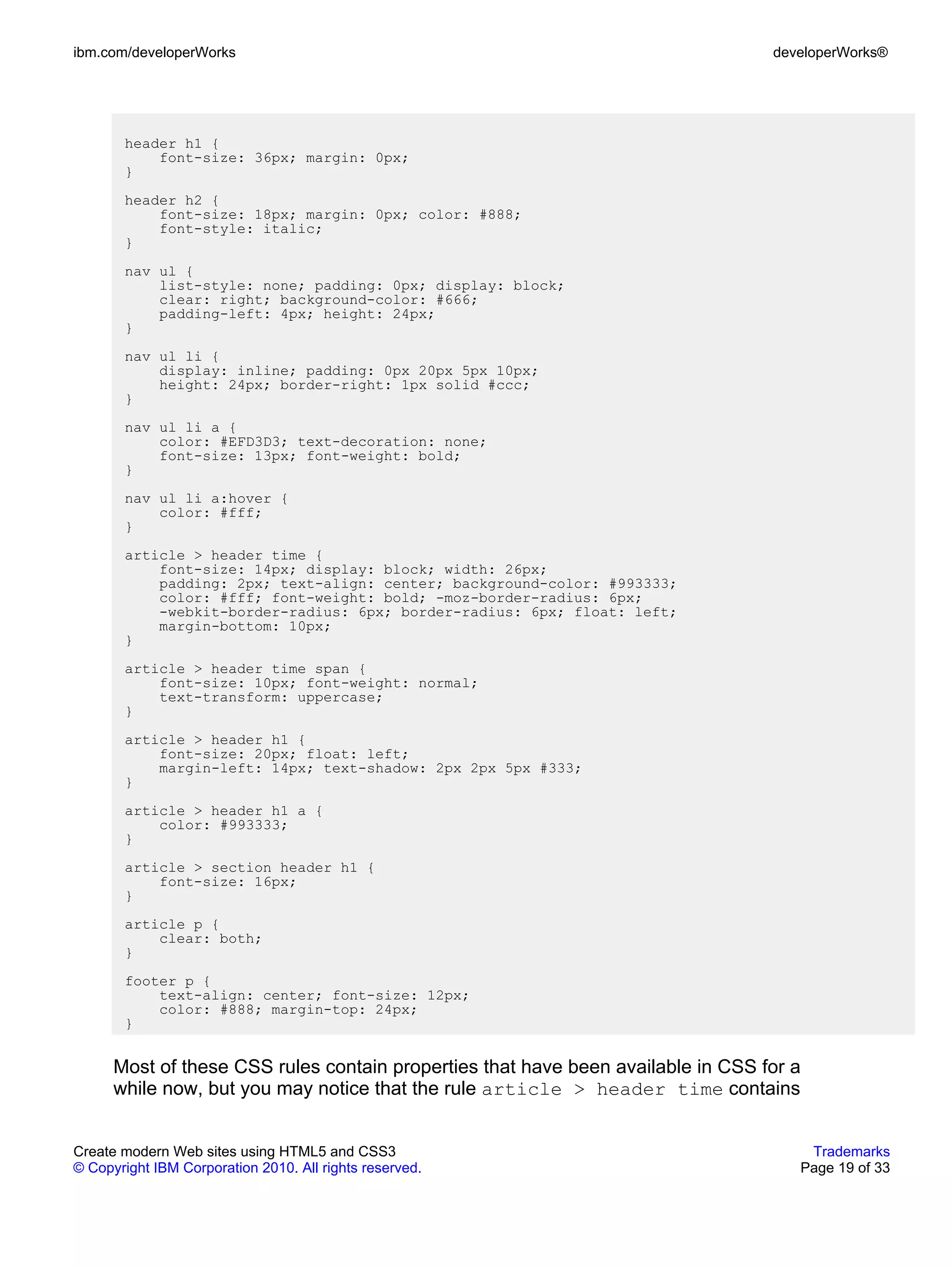 ibm.com/developerWorks                                                            developerWorks®




       header h1 {
           font-size: 36px; margin: 0px;
       }
       header h2 {
           font-size: 18px; margin: 0px; color: #888;
           font-style: italic;
       }
       nav ul {
           list-style: none; padding: 0px; display: block;
           clear: right; background-color: #666;
           padding-left: 4px; height: 24px;
       }
       nav ul li {
           display: inline; padding: 0px 20px 5px 10px;
           height: 24px; border-right: 1px solid #ccc;
       }
       nav ul li a {
           color: #EFD3D3; text-decoration: none;
           font-size: 13px; font-weight: bold;
       }
       nav ul li a:hover {
           color: #fff;
       }
       article > header time {
           font-size: 14px; display: block; width: 26px;
           padding: 2px; text-align: center; background-color: #993333;
           color: #fff; font-weight: bold; -moz-border-radius: 6px;
           -webkit-border-radius: 6px; border-radius: 6px; float: left;
           margin-bottom: 10px;
       }
       article > header time span {
           font-size: 10px; font-weight: normal;
           text-transform: uppercase;
       }
       article > header h1 {
           font-size: 20px; float: left;
           margin-left: 14px; text-shadow: 2px 2px 5px #333;
       }
       article > header h1 a {
           color: #993333;
       }
       article > section header h1 {
           font-size: 16px;
       }
       article p {
           clear: both;
       }
       footer p {
           text-align: center; font-size: 12px;
           color: #888; margin-top: 24px;
       }


      Most of these CSS rules contain properties that have been available in CSS for a
      while now, but you may notice that the rule article > header time contains


Create modern Web sites using HTML5 and CSS3                                          Trademarks
© Copyright IBM Corporation 2010. All rights reserved.                               Page 19 of 33
 