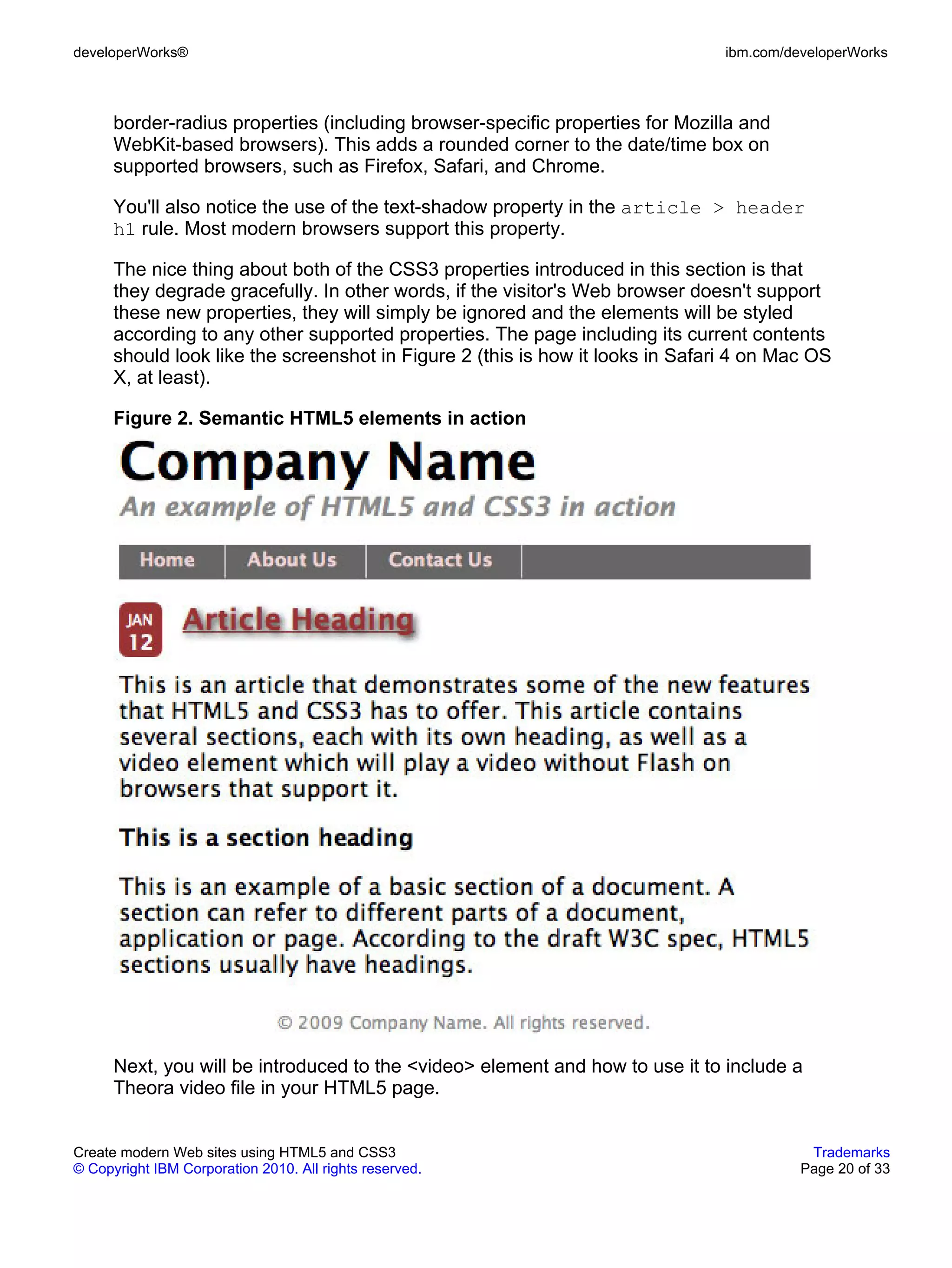 developerWorks®                                                                 ibm.com/developerWorks



      border-radius properties (including browser-specific properties for Mozilla and
      WebKit-based browsers). This adds a rounded corner to the date/time box on
      supported browsers, such as Firefox, Safari, and Chrome.

      You'll also notice the use of the text-shadow property in the article > header
      h1 rule. Most modern browsers support this property.

      The nice thing about both of the CSS3 properties introduced in this section is that
      they degrade gracefully. In other words, if the visitor's Web browser doesn't support
      these new properties, they will simply be ignored and the elements will be styled
      according to any other supported properties. The page including its current contents
      should look like the screenshot in Figure 2 (this is how it looks in Safari 4 on Mac OS
      X, at least).

      Figure 2. Semantic HTML5 elements in action




      Next, you will be introduced to the <video> element and how to use it to include a
      Theora video file in your HTML5 page.


Create modern Web sites using HTML5 and CSS3                                               Trademarks
© Copyright IBM Corporation 2010. All rights reserved.                                    Page 20 of 33
 